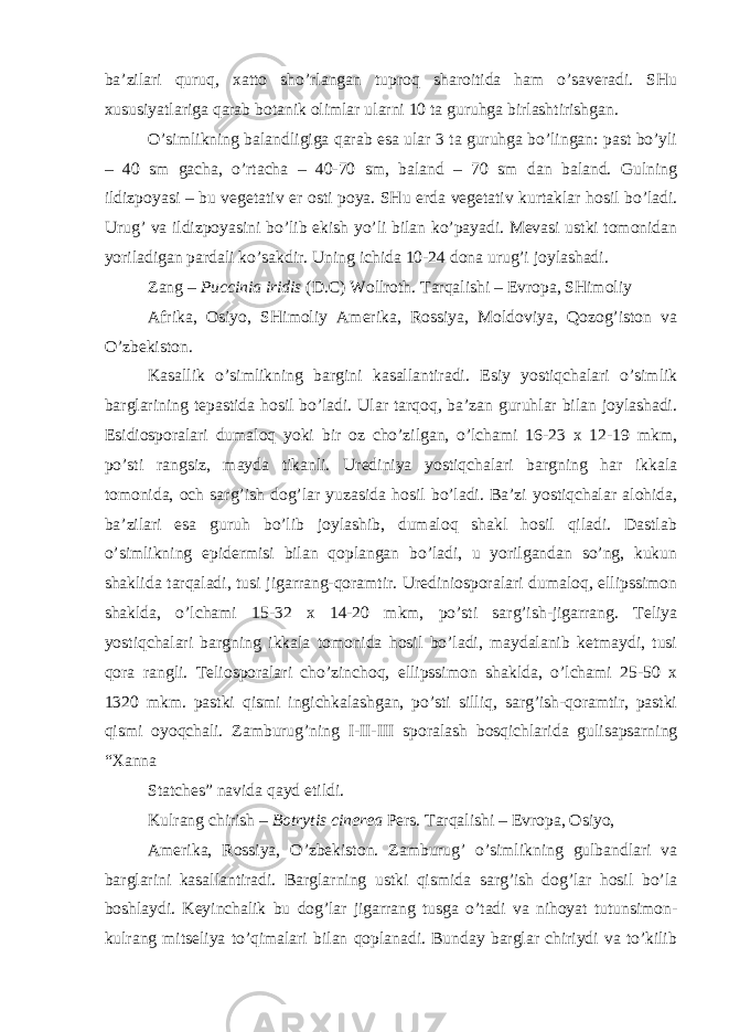 ba’zilari quruq, xatto sho’rlangan tuproq sharoitida ham o’saveradi. SHu xususiyatlariga qarab botanik olimlar ularni 10 ta guruhga birlashtirishgan. O’simlikning balandligiga qarab esa ular 3 ta guruhga bo’lingan: past bo’yli – 40 sm gacha, o’rtacha – 40-70 sm, baland – 70 sm dan baland. Gulning ildizpoyasi – bu vegetativ er osti poya. SHu erda vegetativ kurtaklar hosil bo’ladi. Urug’ va ildizpoyasini bo’lib ekish yo’li bilan ko’payadi. Mevasi ustki tomonidan yoriladigan pardali ko’sakdir. Uning ichida 10-24 dona urug’i joylashadi. Zang – Puccinia iridis (D.C) Wollroth. Tarqalishi – Evropa, SHimoliy Afrika, Osiyo, SHimoliy Amerika, Rossiya, Moldoviya, Qozog’iston va O’zbekiston. Kasallik o’simlikning bargini kasallantiradi. Esiy yostiqchalari o’simlik barglarining tepastida hosil bo’ladi. Ular tarqoq, ba’zan guruhlar bilan joylashadi. Esidiosporalari dumaloq yoki bir oz cho’zilgan, o’lchami 16-23 x 12-19 mkm, po’sti rangsiz, mayda tikanli. Urediniya yostiqchalari bargning har ikkala tomonida, och sarg’ish dog’lar yuzasida hosil bo’ladi. Ba’zi yostiqchalar alohida, ba’zilari esa guruh bo’lib joylashib, dumaloq shakl hosil qiladi. Dastlab o’simlikning epidermisi bilan qoplangan bo’ladi, u yorilgandan so’ng, kukun shaklida tarqaladi, tusi jigarrang-qoramtir. Urediniosporalari dumaloq, ellipssimon shaklda, o’lchami 15-32 x 14-20 mkm, po’sti sarg’ish-jigarrang. Teliya yostiqchalari bargning ikkala tomonida hosil bo’ladi, maydalanib ketmaydi, tusi qora rangli. Teliosporalari cho’zinchoq, ellipssimon shaklda, o’lchami 25-50 x 1320 mkm. pastki qismi ingichkalashgan, po’sti silliq, sarg’ish-qoramtir, pastki qismi oyoqchali. Zamburug’ning I-II-III sporalash bosqichlarida gulisapsarning “Xanna Statches” navida qayd etildi. Kulrang chirish – Botrytis cinerea Pers . Tarqalishi – Evropa, Osiyo, Amerika, Rossiya, O’zbekiston. Zamburug’ o’simlikning gulbandlari va barglarini kasallantiradi. Barglarning ustki qismida sarg’ish dog’lar hosil bo’la boshlaydi. Keyinchalik bu dog’lar jigarrang tusga o’tadi va nihoyat tutunsimon- kulrang mitseliya to’qimalari bilan qoplanadi. Bunday barglar chiriydi va to’kilib 