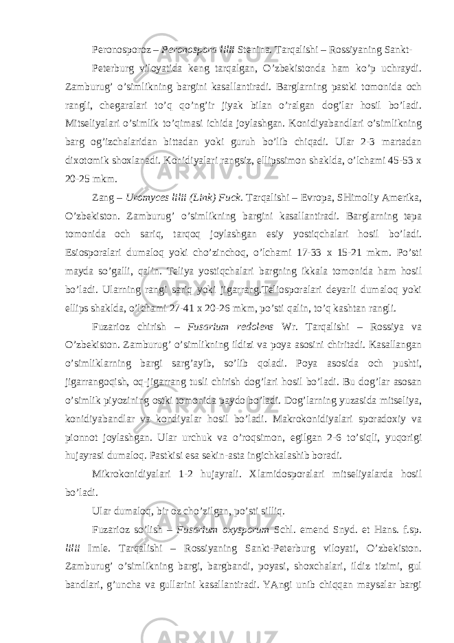 Peronosporoz – Peronospora lilii Stenina. Tarqalishi – Rossiyaning Sankt- Peterburg viloyatida keng tarqalgan, O’zbekistonda ham ko’p uchraydi. Zamburug’ o’simlikning bargini kasallantiradi. Barglarning pastki tomonida och rangli, chegaralari to’q qo’ng’ir jiyak bilan o’ralgan dog’lar hosil bo’ladi. Mitseliyalari o’simlik to’qimasi ichida joylashgan. Konidiyabandlari o’simlikning barg og’izchalaridan bittadan yoki guruh bo’lib chiqadi. Ular 2-3 martadan dixotomik shoxlanadi. Konidiyalari rangsiz, ellipssimon shaklda, o’lchami 45-53 x 20-25 mkm. Zang – Uromyces lilii (Link) Fuck. Tarqalishi – Evropa, SHimoliy Amerika, O’zbekiston. Zamburug’ o’simlikning bargini kasallantiradi. Barglarning tepa tomonida och sariq, tarqoq joylashgan esiy yostiqchalari hosil bo’ladi. Esiosporalari dumaloq yoki cho’zinchoq, o’lchami 17-33 x 15-21 mkm. Po’sti mayda so’galli, qalin. Teliya yostiqchalari bargning ikkala tomonida ham hosil bo’ladi. Ularning rangi sariq yoki jigarrang.Teliosporalari deyarli dumaloq yoki ellips shaklda, o’lchami 27-41 x 20-26 mkm, po’sti qalin, to’q kashtan rangli. Fuzarioz chirish – Fusarium redolens Wr. Tarqalishi – Rossiya va O’zbekiston. Zamburug’ o’simlikning ildizi va poya asosini chiritadi. Kasallangan o’simliklarning bargi sarg’ayib, so’lib qoladi. Poya asosida och pushti, jigarrangoqish, oq-jigarrang tusli chirish dog’lari hosil bo’ladi. Bu dog’lar asosan o’simlik piyozining ostki tomonida paydo bo’ladi. Dog’larning yuzasida mitseliya, konidiyabandlar va kondiyalar hosil bo’ladi. Makrokonidiyalari sporadoxiy va pionnot joylashgan. Ular urchuk va o’roqsimon, egilgan 2-6 to’siqli, yuqorigi hujayrasi dumaloq. Pastkisi esa sekin-asta ingichkalashib boradi. Mikrokonidiyalari 1-2 hujayrali. Xlamidosporalari mitseliyalarda hosil bo’ladi. Ular dumaloq, bir oz cho’zilgan, po’sti silliq. Fuzarioz so’lish – Fusarium oxysporum Schl. emend Snyd. et Hans. f.sp. lilii Imle. Tarqalishi – Rossiyaning Sankt-Peterburg viloyati, O’zbekiston. Zamburug’ o’simlikning bargi, bargbandi, poyasi, shoxchalari, ildiz tizimi, gul bandlari, g’uncha va gullarini kasallantiradi. YAngi unib chiqqan maysalar bargi 