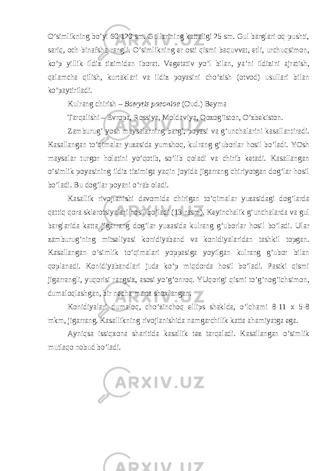 O’simlikning bo’yi 60-120 sm. Gullarining kattaligi 25 sm. Gul barglari oq-pushti, sariq, och-binafsha rangli. O’simlikning er osti qismi baquvvat, etli, urchuqsimon, ko’p yillik ildiz tizimidan iborat. Vegetativ yo’l bilan, ya’ni ildizini ajratish, qalamcha qilish, kurtaklari va ildiz poyasini cho’zish (otvod) usullari bilan ko’paytiriladi. Kulrang chirish – Botrytis paeoniae (Oud.) Beyma Tarqalishi – Evropa, Rossiya, Moldaviya, Qozog’iston, O’zbekiston. Zamburug’ yosh maysalarning bargi, poyasi va g’unchalarini kasallantiradi. Kasallangan to’qimalar yuzasida yumshoq, kulrang g’uborlar hosil bo’ladi. YOsh maysalar turgor holatini yo’qotib, so’lib qoladi va chirib ketadi. Kasallangan o’simlik poyasining ildiz tizimiga yaqin joyida jigarrang chiriyotgan dog’lar hosil bo’ladi. Bu dog’lar poyani o’rab oladi. Kasallik rivojlanishi davomida chirigan to’qimalar yuzasidagi dog’larda qattiq qora sklerotsiyalari hosil bo’ladi (13-rasm). Keyinchalik g’unchalarda va gul barglarida katta jigarrang dog’lar yuzasida kulrang g’uborlar hosil bo’ladi. Ular zamburug’ning mitseliyasi konidiyaband va konidiyalaridan tashkil topgan. Kasallangan o’simlik to’qimalari yoppasiga yoyilgan kulrang g’ubor bilan qoplanadi. Konidiyabandlari juda ko’p miqdorda hosil bo’ladi. Pastki qismi jigarrangli, yuqorisi rangsiz, asosi yo’g’onroq. YUqorigi qismi to’g’nog’ichsimon, dumaloqlashgan, bir necha marta shoxlangan. Konidiyalari dumaloq, cho’zinchoq ellips shaklda, o’lchami 8-11 x 5-8 mkm, jigarrang. Kasallikning rivojlanishida namgarchilik katta ahamiyatga ega. Ayniqsa issiqxona sharitida kasallik tez tarqaladi. Kasallangan o’simlik mutlaqo nobud bo’ladi. 