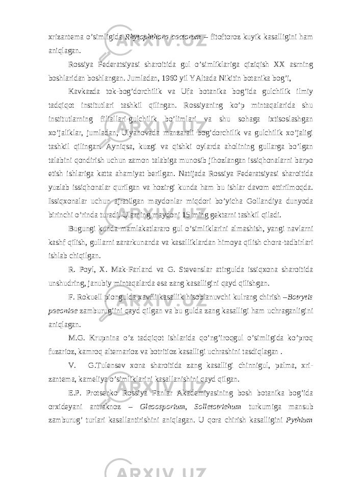 xrizantema o’simligida Rhytophthora cactorum – fitoftoroz kuyik kasalligini ham aniqlagan. Rossiya Federatsiyasi sharoitida gul o’simliklariga qiziqish XX asrning boshlaridan boshlangan. Jumladan, 1960 yil YAltada Nikitin botanika bog’i, Kavkazda tok-bog’dorchilik va Ufa botanika bog’ida gulchilik ilmiy tadqiqot institutlari tashkil qilingan. Rossiyaning ko’p mintaqalarida shu institutlarning filiallari-gulchilik bo’limlari va shu sohaga ixtisoslashgan xo’jaliklar, jumladan, Ulyanovada manzarali bog’dorchilik va gulchilik xo’jaligi tashkil qilingan. Ayniqsa, kuzgi va qishki oylarda aholining gullarga bo’lgan talabini qondirish uchun zamon talabiga munosib jihozlangan issiqhonalarni barpo etish ishlariga katta ahamiyat berilgan. Natijada Rossiya Federatsiyasi sharoitida yuzlab issiqhonalar qurilgan va hozirgi kunda ham bu ishlar davom ettirilmoqda. Issiqxonalar uchun ajratilgan maydonlar miqdori bo’yicha Gollandiya dunyoda birinchi o’rinda turadi. Ularning maydoni 15 ming gektarni tashkil qiladi. Bugungi kunda mamlakatlararo gul o’simliklarini almashish, yangi navlarni kashf qilish, gullarni zararkunanda va kasalliklardan himoya qilish chora-tadbirlari ishlab chiqilgan. R. Poyl, X. Mak-Farland va G. Stevenslar atirgulda issiqxona sharoitida unshudring, janubiy mintaqalarda esa zang kasalligini qayd qilishgan. F. Rokuell piongulda xavfli kasallik hisoblanuvchi kulrang chirish – Botrytis paeoniae zamburug’ini qayd qilgan va bu gulda zang kasalligi ham uchraganligini aniqlagan. M.G. Krupnina o’z tadqiqot ishlarida qo’ng’iroqgul o’simligida ko’proq fuzarioz, kamroq alternarioz va botritioz kasalligi uchrashini tasdiqlagan . V. G.Tulensev xona sharoitida zang kasalligi chinnigul, palma, xri- zantema, kameliya o’simliklarini kasallanishini qayd qilgan. E.P. Protsenko Rossiya Fanlar Akademiyasining bosh botanika bog’ida orxideyani antraknoz – Gleoosporium , Solletotriehum turkumiga mansub zamburug’ turlari kasallantirishini aniqlagan. U qora chirish kasalligini Pythium 