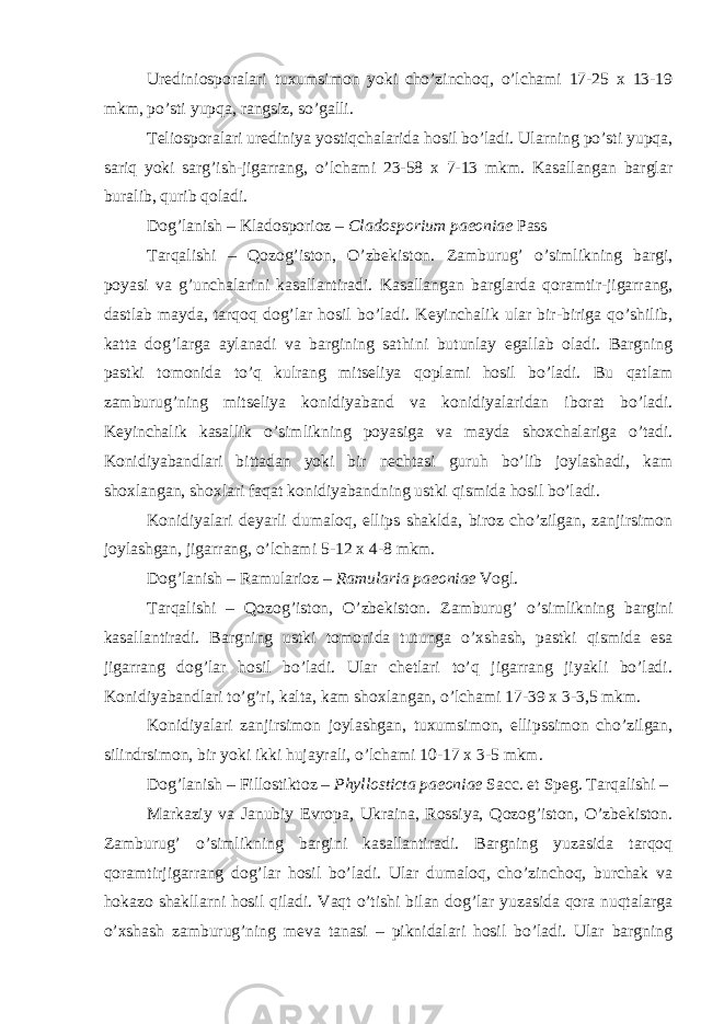 Urediniosporalari tuxumsimon yoki cho’zinchoq, o’lchami 17-25 x 13-19 mkm, po’sti yupqa, rangsiz, so’galli. Teliosporalari urediniya yostiqchalarida hosil bo’ladi. Ularning po’sti yupqa, sariq yoki sarg’ish-jigarrang, o’lchami 23-58 x 7-13 mkm. Kasallangan barglar buralib, qurib qoladi. Dog’lanish – Kladosporioz – Cladosporium paeoniae Pass Tarqalishi – Qozog’iston, O’zbekiston. Zamburug’ o’simlikning bargi, poyasi va g’unchalarini kasallantiradi. Kasallangan barglarda qoramtir-jigarrang, dastlab mayda, tarqoq dog’lar hosil bo’ladi. Keyinchalik ular bir-biriga qo’shilib, katta dog’larga aylanadi va bargining sathini butunlay egallab oladi. Bargning pastki tomonida to’q kulrang mitseliya qoplami hosil bo’ladi. Bu qatlam zamburug’ning mitseliya konidiyaband va konidiyalaridan iborat bo’ladi. Keyinchalik kasallik o’simlikning poyasiga va mayda shoxchalariga o’tadi. Konidiyabandlari bittadan yoki bir nechtasi guruh bo’lib joylashadi, kam shoxlangan, shoxlari faqat konidiyabandning ustki qismida hosil bo’ladi. Konidiyalari deyarli dumaloq, ellips shaklda, biroz cho’zilgan, zanjirsimon joylashgan, jigarrang, o’lchami 5-12 x 4-8 mkm. Dog’lanish – Ramularioz – Ramularia paeoniae Vogl. Tarqalishi – Qozog’iston, O’zbekiston. Zamburug’ o’simlikning bargini kasallantiradi. Bargning ustki tomonida tutunga o’xshash, pastki qismida esa jigarrang dog’lar hosil bo’ladi. Ular chetlari to’q jigarrang jiyakli bo’ladi. Konidiyabandlari to’g’ri, kalta, kam shoxlangan, o’lchami 17-39 x 3-3,5 mkm. Konidiyalari zanjirsimon joylashgan, tuxumsimon, ellipssimon cho’zilgan, silindrsimon, bir yoki ikki hujayrali, o’lchami 10-17 x 3-5 mkm. Dog’lanish – Fillostiktoz – Phyllosticta paeoniae Sacc. et Speg. Tarqalishi – Markaziy va Janubiy Evropa, Ukraina, Rossiya, Qozog’iston, O’zbekiston. Zamburug’ o’simlikning bargini kasallantiradi. Bargning yuzasida tarqoq qoramtirjigarrang dog’lar hosil bo’ladi. Ular dumaloq, cho’zinchoq, burchak va hokazo shakllarni hosil qiladi. Vaqt o’tishi bilan dog’lar yuzasida qora nuqtalarga o’xshash zamburug’ning meva tanasi – piknidalari hosil bo’ladi. Ular bargning 