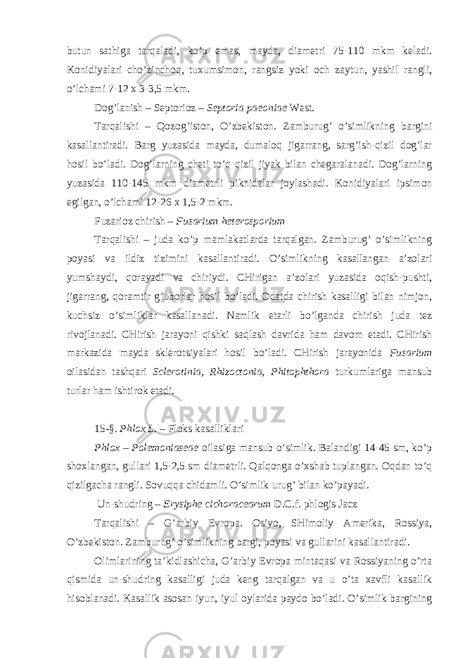 butun sathiga tarqaladi, ko’p emas, mayda, diametri 75-110 mkm keladi. Konidiyalari cho’zinchoq, tuxumsimon, rangsiz yoki och zaytun, yashil rangli, o’lchami 7-12 x 3-3,5 mkm. Dog’lanish – Septorioz – Septoria paeoniae West. Tarqalishi – Qozog’iston, O’zbekiston. Zamburug’ o’simlikning bargini kasallantiradi. Barg yuzasida mayda, dumaloq jigarrang, sarg’ish-qizil dog’lar hosil bo’ladi. Dog’larning cheti to’q qizil jiyak bilan chegaralanadi. Dog’larning yuzasida 110-145 mkm diametrli piknidalar joylashadi. Konidiyalari ipsimon egilgan, o’lchami 12-26 x 1,5-2 mkm. Fuzarioz chirish – Fusarium heterosporium Tarqalishi – juda ko’p mamlakatlarda tarqalgan. Zamburug’ o’simlikning poyasi va ildiz tizimini kasallantiradi. O’simlikning kasallangan a’zolari yumshaydi, qorayadi va chiriydi. CHirigan a’zolari yuzasida oqish-pushti, jigarrang, qoramtir g’uborlar hosil bo’ladi. Odatda chirish kasalligi bilan nimjon, kuchsiz o’simliklar kasallanadi. Namlik etarli bo’lganda chirish juda tez rivojlanadi. CHirish jarayoni qishki saqlash davrida ham davom etadi. CHirish markazida mayda sklerotsiyalari hosil bo’ladi. CHirish jarayonida Fusarium oilasidan tashqari Sclerotinia, Rhizoctonia, Phitophthora turkumlariga mansub turlar ham ishtirok etadi. 15 - §. Phlox L. – Floks kasalliklari Phlox – Polemoniaseae oilasiga mansub o’simlik. Balandigi 14-45 sm, ko’p shoxlangan, gullari 1,5-2,5 sm diametrli. Qalqonga o’xshab tuplangan. Oqdan to’q qizilgacha rangli. Sovuqqa chidamli. O’simlik urug’ bilan ko’payadi. Un-shudring – Erysiphe cichoracearum D.C.f. phlogis Jacz Tarqalishi – G’arbiy Evropa. Osiyo, SHimoliy Amerika, Rossiya, O’zbekiston. Zamburug’ o’simlikning bargi, poyasi va gullarini kasallantiradi. Olimlarining ta’kidlashicha, G’arbiy Evropa mintaqasi va Rossiyaning o’rta qismida un-shudring kasalligi juda keng tarqalgan va u o’ta xavfli kasallik hisoblanadi. Kasallik asosan iyun, iyul oylarida paydo bo’ladi. O’simlik bargining 