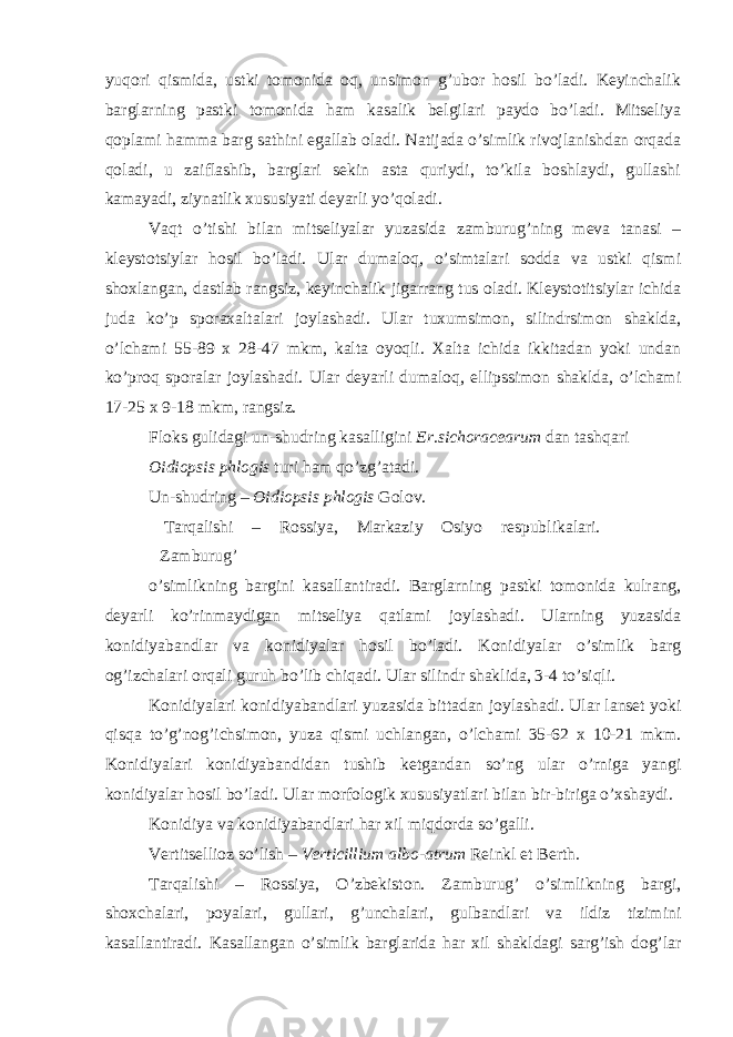 yuqori qismida, ustki tomonida oq, unsimon g’ubor hosil bo’ladi. Keyinchalik barglarning pastki tomonida ham kasalik belgilari paydo bo’ladi. Mitseliya qoplami hamma barg sathini egallab oladi. Natijada o’simlik rivojlanishdan orqada qoladi, u zaiflashib, barglari sekin asta quriydi, to’kila boshlaydi, gullashi kamayadi, ziynatlik xususiyati deyarli yo’qoladi. Vaqt o’tishi bilan mitseliyalar yuzasida zamburug’ning meva tanasi – kleystotsiylar hosil bo’ladi. Ular dumaloq, o’simtalari sodda va ustki qismi shoxlangan, dastlab rangsiz, keyinchalik jigarrang tus oladi. Kleystotitsiylar ichida juda ko’p sporaxaltalari joylashadi. Ular tuxumsimon, silindrsimon shaklda, o’lchami 55-89 x 28-47 mkm, kalta oyoqli. Xalta ichida ikkitadan yoki undan ko’proq sporalar joylashadi. Ular deyarli dumaloq, ellipssimon shaklda, o’lchami 17-25 x 9-18 mkm, rangsiz. Floks gulidagi un-shudring kasalligini Er.sichoracearum dan tashqari Oidiopsis phlogis turi ham qo’zg’atadi. Un-shudring – Oidiopsis phlogis Golov. Tarqalishi – Rossiya, Markaziy Osiyo respublikalari. Zamburug’ o’simlikning bargini kasallantiradi. Barglarning pastki tomonida kulrang, deyarli ko’rinmaydigan mitseliya qatlami joylashadi. Ularning yuzasida konidiyabandlar va konidiyalar hosil bo’ladi. Konidiyalar o’simlik barg og’izchalari orqali guruh bo’lib chiqadi. Ular silindr shaklida, 3-4 to’siqli. Konidiyalari konidiyabandlari yuzasida bittadan joylashadi. Ular lanset yoki qisqa to’g’nog’ichsimon, yuza qismi uchlangan, o’lchami 35-62 x 10-21 mkm. Konidiyalari konidiyabandidan tushib ketgandan so’ng ular o’rniga yangi konidiyalar hosil bo’ladi. Ular morfologik xususiyatlari bilan bir-biriga o’xshaydi. Konidiya va konidiyabandlari har xil miqdorda so’galli. Vertitsellioz so’lish – Verticillium albo-atrum Reinkl et Berth . Tarqalishi – Rossiya, O’zbekiston. Zamburug’ o’simlikning bargi, shoxchalari, poyalari, gullari, g’unchalari, gulbandlari va ildiz tizimini kasallantiradi. Kasallangan o’simlik barglarida har xil shakldagi sarg’ish dog’lar 