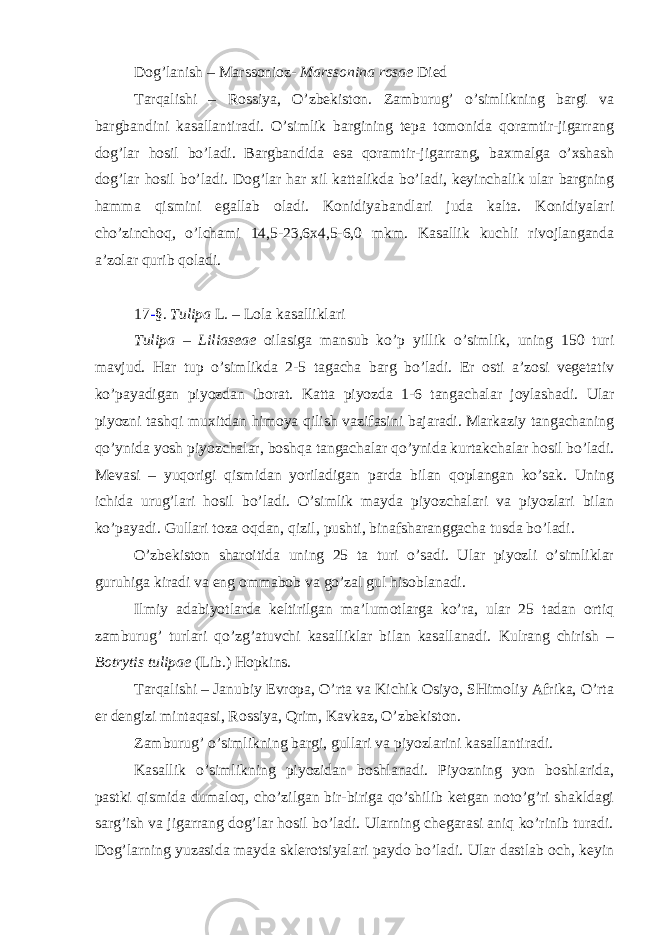 Dog’lanish – Marssonioz- Marssonina rosae Died Tarqalishi – Rossiya, O’zbekiston. Zamburug’ o’simlikning bargi va bargbandini kasallantiradi. O’simlik bargining tepa tomonida qoramtir-jigarrang dog’lar hosil bo’ladi. Bargbandida esa qoramtir-jigarrang, baxmalga o’xshash dog’lar hosil bo’ladi. Dog’lar har xil kattalikda bo’ladi, keyinchalik ular bargning hamma qismini egallab oladi. Konidiyabandlari juda kalta. Konidiyalari cho’zinchoq, o’lchami 14,5-23,6x4,5-6,0 mkm. Kasallik kuchli rivojlanganda a’zolar qurib qoladi. 17 - §. Tulipa L . – Lola kasalliklari Tulipa – Liliaseae oilasiga mansub ko’p yillik o’simlik, uning 150 turi mavjud. Har tup o’simlikda 2-5 tagacha barg bo’ladi. Er osti a’zosi vegetativ ko’payadigan piyozdan iborat. Katta piyozda 1-6 tangachalar joylashadi. Ular piyozni tashqi muxitdan himoya qilish vazifasini bajaradi. Markaziy tangachaning qo’ynida yosh piyozchalar, boshqa tangachalar qo’ynida kurtakchalar hosil bo’ladi. Mevasi – yuqorigi qismidan yoriladigan parda bilan qoplangan ko’sak. Uning ichida urug’lari hosil bo’ladi. O’simlik mayda piyozchalari va piyozlari bilan ko’payadi. Gullari toza oqdan, qizil, pushti, binafsharanggacha tusda bo’ladi. O’zbekiston sharoitida uning 25 ta turi o’sadi. Ular piyozli o’simliklar guruhiga kiradi va eng ommabob va go’zal gul hisoblanadi. Ilmiy adabiyotlarda keltirilgan ma’lumotlarga ko’ra, ular 25 tadan ortiq zamburug’ turlari qo’zg’atuvchi kasalliklar bilan kasallanadi. Kulrang chirish – Botrytis tulipae (Lib.) Hopkins . Tarqalishi – Janubiy Evropa, O’rta va Kichik Osiyo, SHimoliy Afrika, O’rta er dengizi mintaqasi, Rossiya, Qrim, Kavkaz, O’zbekiston. Zamburug’ o’simlikning bargi, gullari va piyozlarini kasallantiradi. Kasallik o’simlikning piyozidan boshlanadi. Piyozning yon boshlarida, pastki qismida dumaloq, cho’zilgan bir-biriga qo’shilib ketgan noto’g’ri shakldagi sarg’ish va jigarrang dog’lar hosil bo’ladi. Ularning chegarasi aniq ko’rinib turadi. Dog’larning yuzasida mayda sklerotsiyalari paydo bo’ladi. Ular dastlab och, keyin 