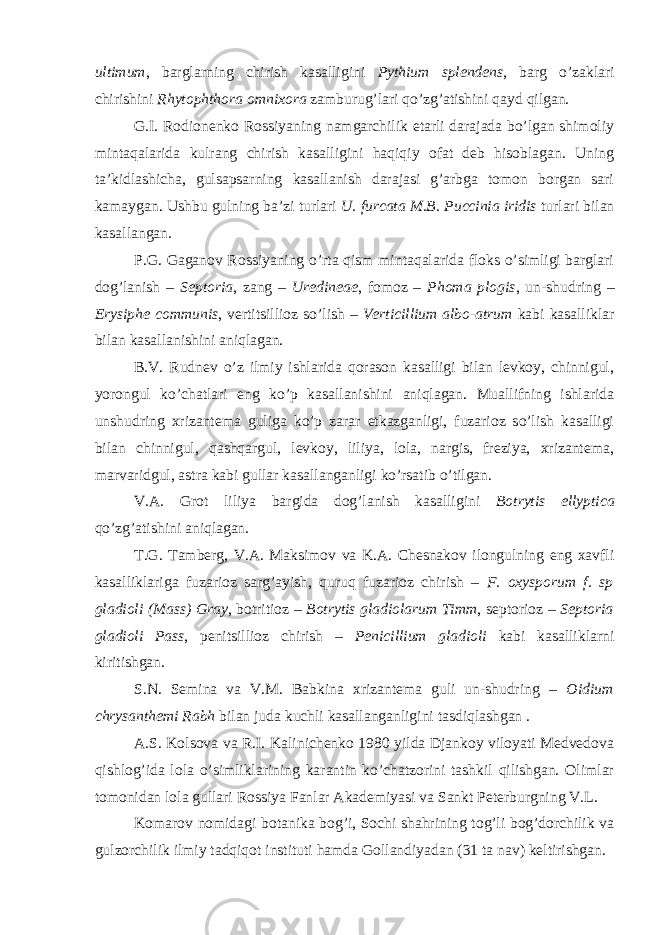 ultimum , barglarning chirish kasalligini Pythium splendens , barg o’zaklari chirishini Rhytophthora omnixora zamburug’lari qo’zg’atishini qayd qilgan. G.I. Rodionenko Rossiyaning namgarchilik etarli darajada bo’lgan shimoliy mintaqalarida kulrang chirish kasalligini haqiqiy ofat deb hisoblagan. Uning ta’kidlashicha, gulsapsarning kasallanish darajasi g’arbga tomon borgan sari kamaygan. Ushbu gulning ba’zi turlari U. furcata M.B. Puccinia iridis turlari bilan kasallangan. P.G. Gaganov Rossiyaning o’rta qism mintaqalarida floks o’simligi barglari dog’lanish – Septoria , zang – Uredineae , fomoz – Phoma plogis , un-shudring – Erysiphe communis , vertitsillioz so’lish – Verticillium albo-atrum kabi kasalliklar bilan kasallanishini aniqlagan. B.V. Rudnev o’z ilmiy ishlarida qorason kasalligi bilan levkoy, chinnigul, yorongul ko’chatlari eng ko’p kasallanishini aniqlagan. Muallifning ishlarida unshudring xrizantema guliga ko’p zarar etkazganligi, fuzarioz so’lish kasalligi bilan chinnigul, qashqargul, levkoy, liliya, lola, nargis, freziya, xrizantema, marvaridgul, astra kabi gullar kasallanganligi ko’rsatib o’tilgan. V.A. Grot liliya bargida dog’lanish kasalligini Botrytis ellyptica qo’zg’atishini aniqlagan. T.G. Tamberg, V.A. Maksimov va K.A. Chesnakov ilongulning eng xavfli kasalliklariga fuzarioz sarg’ayish, quruq fuzarioz chirish – F. oxysporum f. sp gladioli (Mass) Gray , botritioz – Botrytis gladiolarum Timm , septorioz – Septoria gladioli Pass , penitsillioz chirish – Penicillium gladioli kabi kasalliklarni kiritishgan. S.N. Semina va V.M. Babkina xrizantema guli un-shudring – Oidium chrysanthemi Rabh bilan juda kuchli kasallanganligini tasdiqlashgan . A.S. Kolsova va R.I. Kalinichenko 1980 yilda Djankoy viloyati Medvedova qishlog’ida lola o’simliklarining karantin ko’chatzorini tashkil qilishgan. Olimlar tomonidan lola gullari Rossiya Fanlar Akademiyasi va Sankt Peterburgning V.L. Komarov nomidagi botanika bog’i, Sochi shahrining tog’li bog’dorchilik va gulzorchilik ilmiy tadqiqot instituti hamda Gollandiyadan (31 ta nav) keltirishgan. 