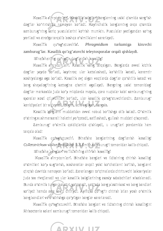 Kasallik simptomlari . Kasallik belgilari barglarning ustki qismida sarg’ish dog’lar ko’rinishida namoyon bo’ladi. Keyinchalik barglarning orqa qismida zamburug’ning sariq pustulalarini ko’rish mumkin. Pustulalar yetilgandan so’ng yoriladi va atrofga tarqalib boshqa o’simliklarni zararlaydi. Kasallik qo’zg’atuvchisi . Phragmidium turkumiga kiruvchi zamburug’lar. Kasallik qo’zg’atuvchi teleytosporalar orqali qishlaydi. Binafshaning qo’ng’ir dog’lanish kasalligi Kasallik simptomlari . Kasallik keng tarqalgan. Barglarda avval kichik dog’lar paydo bo’ladi, keyinroq ular kattalashadi, ko’shilib ketadi, koramtir xoshiyalarga ega bo’ladi. Kasallik avj olgan vaqtlarda dog’lar qo’shilib ketadi va barg shapalog’ining kattagina qismini egallaydi. Bargning ustki tomonidagi dog’lar markazida juda ko’p miqdorda mayda, qora nuqtalar kabi zamburug’ning sporalar xosil qiluvchilari bo’ladi, ular kasallik qo’zg’atuvchilardir. Zamburug’ konidiyalari bir xujayrali, to’g’ri, uchi egilgan, rangsiz. Kasallik barglarni muddatidan avval nobud bo’lishga olib keladi. O’simlik o’zining xushmanzarali holatini yo’ qotadi, zaiflashadi, gullash muddati qisqaradi. Zamburug’ o’simlik qoldiqlarida qishlaydi, u urug’lari yordamida ham tarqala oladi Kasallik qo’zg’atuvchi . Binafsha barglarining dog’lanish kasalligi Colletotrichum violae-fcricoloris R.E.Smith.zamburug’i tomonidan kelib chiqadi. Binafsha barglari va ildizining chirish kasalligi Kasallik simptomlari . Binafsha barglari va ildizining chirish kasalligi o’simlikni ko’p sug’orish, xasharotlar orqali yoki ko’chatlarni bo’lish, barglarni qirqish davrida namoyon bo’ladi. Zararlangan to’qimalarda chirituvchi bakteriyalar juda tez rivojlanadi va ular kasallik belgilarining asosiy sababchilari xisoblanadi. Bunda o’simlik turgor holatini yo’qotadi, natijada barg plastinkasi va barg bandlari so’liydi hamda asta sekin chiriydi. Ayniqsa qo’ng’ir chirish bilan yosh o’simlik barg bandlari va o’stirishga qo’yilgan barglar zararlanadi. Kasallik qo’zg’atuvchi . Binafsha barglari va ildizining chirish kasalligini Rhizoctonia solani zamburug’i tomonidan kelib chiqadi. 