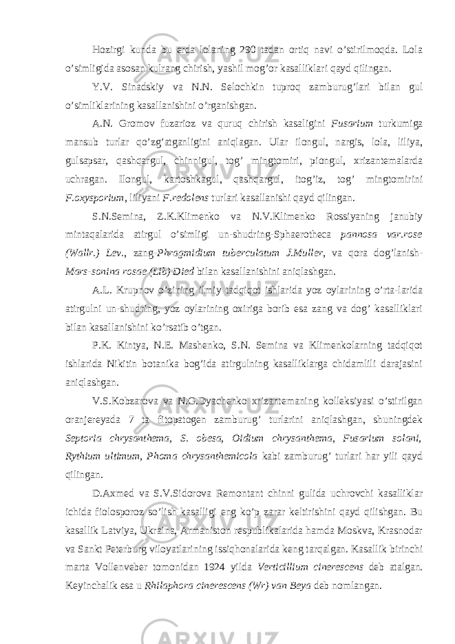 Hozirgi kunda bu erda lolaning 290 tadan ortiq navi o’stirilmoqda. Lola o’simligida asosan kulrang chirish, yashil mog’or kasalliklari qayd qilingan. Y.V. Sinadskiy va N.N. Selochkin tuproq zamburug’lari bilan gul o’simliklarining kasallanishini o’rganishgan. A.N. Gromov fuzarioz va quruq chirish kasaligini Fusarium turkumiga mansub turlar qo’zg’atganligini aniqlagan. Ular ilongul, nargis, lola, liliya, gulsapsar, qashqargul, chinnigul, tog’ mingtomiri, piongul, xrizantemalarda uchragan. Ilongul, kartoshkagul, qashqargul, itog’iz, tog’ mingtomirini F.oxysporium , liliyani F.redolens turlari kasallanishi qayd qilingan. S.N.Semina, Z.K.Klimenko va N.V.Klimenko Rossiyaning janubiy mintaqalarida atirgul o’simligi un-shudring-Sphaerotheca pannosa var.rose (Wallr.) Lev ., zang- Phragmidium tuberculatum J.Muller , va qora dog’lanish- Mars-sonina rosae (Lib) Died bilan kasallanishini aniqlashgan. A.L. Krupnov o’zining ilmiy tadqiqot ishlarida yoz oylarining o’rta-larida atirgulni un-shudring, yoz oylarining oxiriga borib esa zang va dog’ kasalliklari bilan kasallanishini ko’rsatib o’tgan. P.K. Kintya, N.E. Mashenko, S.N. Semina va Klimenkolarning tadqiqot ishlarida Nikitin botanika bog’ida atirgulning kasalliklarga chidamlili darajasini aniqlashgan. V.S.Kobzarova va N.G.Dyachenko xrizantemaning kolleksiyasi o’stirilgan oranjereyada 7 ta fitopatogen zamburug’ turlarini aniqlashgan, shuningdek Septoria chrysanthema, S. obesa, Oidium chrysanthema, Fusarium solani, Rythium ultimum, Phoma chrysanthemicola kabi zamburug’ turlari har yili qayd qilingan. D.Axmed va S.V.Sidorova Remontant chinni gulida uchrovchi kasalliklar ichida fiolosporoz so’lish kasalligi eng ko’p zarar keltirishini qayd qilishgan. Bu kasallik Latviya, Ukraina, Armaniston respublikalarida hamda Moskva, Krasnodar va Sankt Peterburg viloyatlarining issiqhonalarida keng tarqalgan. Kasallik birinchi marta Vollenveber tomonidan 1924 yilda Verticillium cinerescens deb atalgan. Keyinchalik esa u Rhilaphora cinerescens (Wr) van Beya deb nomlangan. 