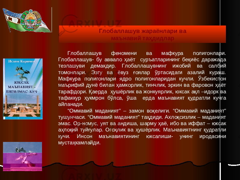 Глобаллашув феномени ва мафкура полигонлари. Глобаллашув- бу аввало ҳаёт суръатларининг беқиёс даражада тезлашуви демакдир. Глобаллашувнинг ижобий ва салбий томонлари. Эзгу ва ёвуз ғоялар ўртасидаги азалий кураш. Мафкура полигонлари ядро полигонларидан кучли. Ўзбекистон маърифий дунё билан ҳамкорлик, тинчлик, эркин ва фаровон ҳаёт тарафдори. Қае р да ҳушёрлик ва жонкуярлик, юксак ақл –идорк ва тафаккур ҳукмрон бўлса, ўша ерда маънавият қудратли кучга айланади. “ Оммавий маданият” – замон воқелиги. “Оммавий маданият” тушунчаси. “Оммавий маданият” таҳдиди. Ахлоқсизлик – маданият эмас. Ор-номус, уят ва андиша, шарму ҳаё, ибо ва иффат – юксак аҳлоқий туйғулар. Огоҳлик ва ҳушёрлик. Маънавиятнинг қудратли кучи. Инсон маънавиятининг юксалиши- унинг иродасини мустаҳкамлайди. Глобаллашув жараёнлари ва маънавий таҳдидлар 