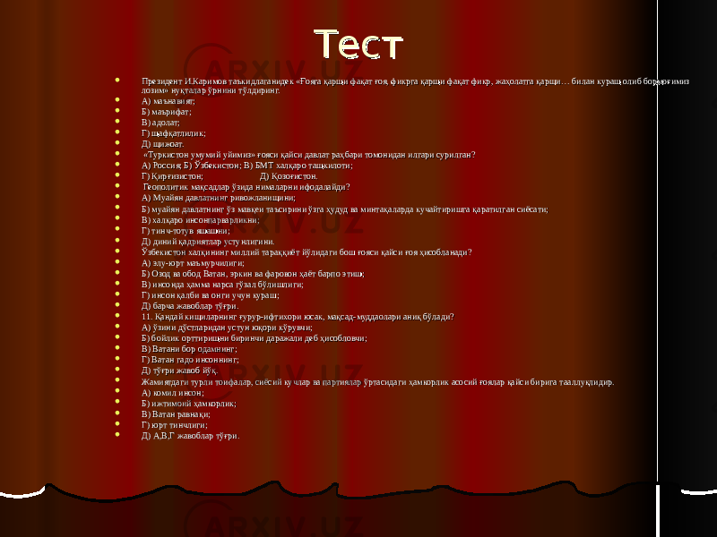 ТестТест  Президент И.Каримов таъкидлаганидек «Ғояга қарши фақат ғоя, фикрга қарши фақат фикр, жаҳолатга қарши… билан кураш олиб бормоғимиз Президент И.Каримов таъкидлаганидек «Ғояга қарши фақат ғоя, фикрга қарши фақат фикр, жаҳолатга қарши… билан кураш олиб бормоғимиз лозим» нуқталар ўрнини тўлдиринг.лозим» нуқталар ўрнини тўлдиринг.  А) маънавият;А) маънавият;  Б) маърифат;Б) маърифат;  В) адолат;В) адолат;  Г) шафқатлилик;Г) шафқатлилик;  Д) шижоат.Д) шижоат.  «Туркистон умумий уйимиз» ғояси қайси давлат раҳбари томонидан илгари сурилган?«Туркистон умумий уйимиз» ғояси қайси давлат раҳбари томонидан илгари сурилган?  А) Россия; Б) Ўзбекистон; В) БМТ халқаро ташкилоти;А) Россия; Б) Ўзбекистон; В) БМТ халқаро ташкилоти;  Г) Қирғизистон;Г) Қирғизистон; Д) Қозоғистон. Д) Қозоғистон.  Геополитик мақсадлар ўзида нималарни ифодалайди?Геополитик мақсадлар ўзида нималарни ифодалайди?  А) Муайян давлатнинг ривожланишини;А) Муайян давлатнинг ривожланишини;  Б) муайян давлатнинг ўз мавқеи таъсирини ўзга ҳудуд ва минтақаларда кучайтиришга қаратилган сиёсати;Б) муайян давлатнинг ўз мавқеи таъсирини ўзга ҳудуд ва минтақаларда кучайтиришга қаратилган сиёсати;  В) халқаро инсонпарварликни;В) халқаро инсонпарварликни;  Г) тинч-тотув яшашни;Г) тинч-тотув яшашни;  Д) диний қадриятлар устунлигини.Д) диний қадриятлар устунлигини.  Ўзбекистон халқининг миллий тараққиёт йўлидаги бош ғояси қайси ғоя ҳисобланади?Ўзбекистон халқининг миллий тараққиёт йўлидаги бош ғояси қайси ғоя ҳисобланади?  А) элу-юрт маъмурчилиги;А) элу-юрт маъмурчилиги;  Б) Озод ва обод Ватан, эркин ва фаровон ҳаёт барпо этиш;Б) Озод ва обод Ватан, эркин ва фаровон ҳаёт барпо этиш;  В) инсонда ҳамма нарса гўзал бўлишлиги;В) инсонда ҳамма нарса гўзал бўлишлиги;  Г) инсон қалби ва онги учун кураш;Г) инсон қалби ва онги учун кураш;  Д) барча жавоблар тўғри.Д) барча жавоблар тўғри.  11. Қандай кишиларнинг ғурур-ифтихори юсак, мақсад-муддаолари аниқ бўлади?11. Қандай кишиларнинг ғурур-ифтихори юсак, мақсад-муддаолари аниқ бўлади?  А) ўзини дўстларидан устун юқори кўрувчи;А) ўзини дўстларидан устун юқори кўрувчи;  Б) бойлик орттиришни биринчи даражали деб ҳисобловчи;Б) бойлик орттиришни биринчи даражали деб ҳисобловчи;  В) Ватани бор одамнинг;В) Ватани бор одамнинг;  Г) Ватан гадо инсоннинг;Г) Ватан гадо инсоннинг;  Д) тўғри жавоб йўқ.Д) тўғри жавоб йўқ.  Жамиятдаги турли тоифалар, сиёсий кучлар ва партиялар ўртасидаги ҳамкорлик асосий ғоялар қайси бирига тааллуқлидир.Жамиятдаги турли тоифалар, сиёсий кучлар ва партиялар ўртасидаги ҳамкорлик асосий ғоялар қайси бирига тааллуқлидир.  А) комил инсон;А) комил инсон;  Б) ижтимоий ҳамкорлик;Б) ижтимоий ҳамкорлик;  В) Ватан равнақи;В) Ватан равнақи;  Г) юрт тинчлиги;Г) юрт тинчлиги;  Д) А,В,Г жавоблар тўғри.Д) А,В,Г жавоблар тўғри. 