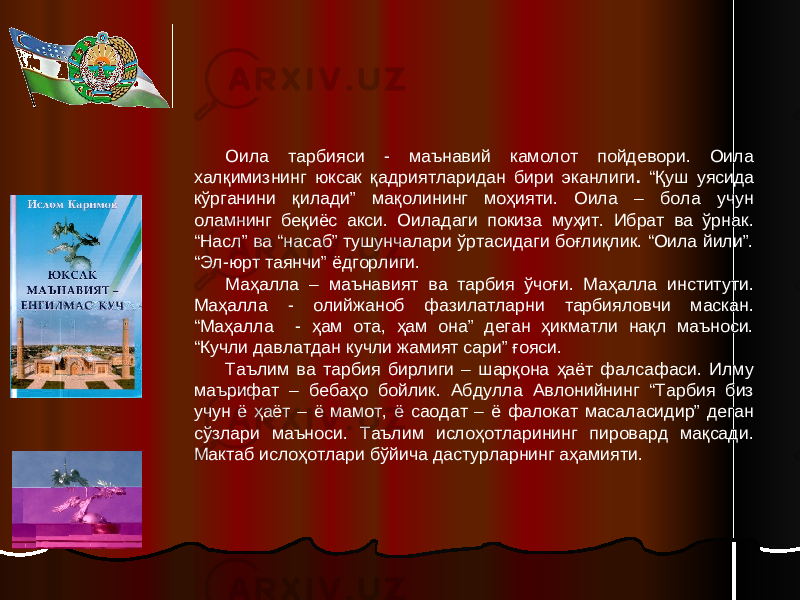 Оила тарбияси - маънавий камолот пойдевори. Оила халқимизнинг юксак қадриятларидан бири эканлиги . “Қуш уясида кўрганини қилади” мақолининг моҳияти. Оила – бола учун оламнинг беқиёс акси. Оиладаги покиза муҳит. Ибрат ва ўрнак. “Насл” ва “насаб” тушунчалари ўртасидаги боғлиқлик. “Оила йили”. “Эл-юрт таянчи” ёдгорлиги. Маҳалла – маънавият ва тарбия ўчоғи. Маҳалла институти. Маҳалла - олийжаноб фазилатларни тарбияловчи маскан. “Маҳалла - ҳам ота, ҳам она” деган ҳикматли нақл маъноси. “Кучли давлатдан кучли жамият сари” ғояси. Таълим ва тарбия бирлиги – шарқона ҳаёт фалсафаси. Илму маърифат – бебаҳо бойлик. Абдулла Авлонийнинг “Тарбия биз учун ё ҳаёт – ё мамот, ё саодат – ё фалокат масаласидир” деган сўзлари маъноси. Таълим ислоҳотларининг пировард мақсади. Мактаб ислоҳотлари бўйича дастурларнинг аҳамияти. 