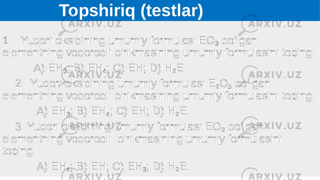  Topshiriq (testlar) 1. Yuqori oksidining umumiy formulasi EO 3 bo‘lgan elementning vodorodli birikmasining umumiy formulasini toping. A) EH 3 ; B) EH 4 ; C) EH; D) H 2 E. 2. Yuqori oksidining umumiy formulasi E 2 O 5 bo‘lgan elementning vodorodli birikmasining umumiy formulasini toping. A) EH 3 ; B) EH 4 ; C) EH; D) H 2 E. 3. Yuqori oksidining umumiy formulasi EO 2 bo‘lgan elementning vodorodli birikmasining umumiy formulasini toping. A) EH 4 ; B) EH; C) EH 3 ; D) H 2 E. 