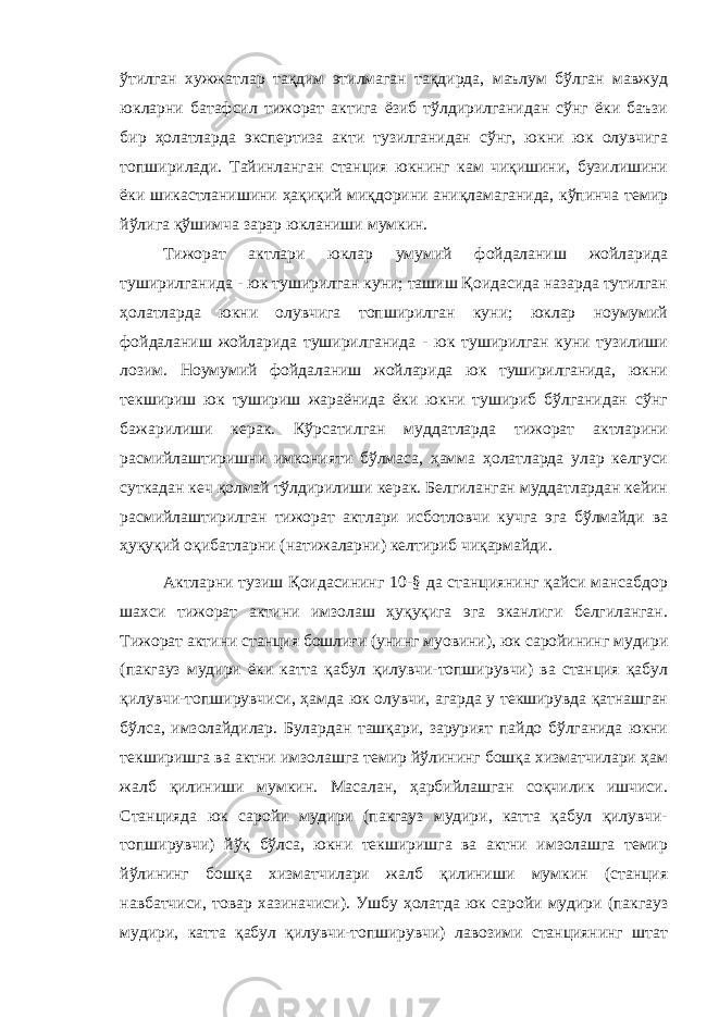 ўтилган хужжатлар тақдим этилмаган тақдирда, маълум бўлган мавжуд юкларни батафсил тижорат актига ёзиб тўлдирилганидан сўнг ёки баъзи бир ҳолатларда экспертиза акти тузилганидан сўнг, юкни юк олувчига топширилади. Тайинланган станция юкнинг кам чиқишини, бузилишини ёки шикастланишини ҳақиқий миқдорини аниқламаганида, кўпинча темир йўлига қўшимча зарар юкланиши мумкин. Тижорат актлари юклар умумий фойдаланиш жойларида туширилганида - юк туширилган куни; ташиш Қоидасида назарда тутилган ҳолатларда юкни олувчига топширилган куни; юклар ноумумий фойдаланиш жойларида туширилганида - юк туширилган куни тузилиши лозим. Ноумумий фойдаланиш жойларида юк туширилганида, юкни текшириш юк тушириш жараёнида ёки юкни тушириб бўлганидан сўнг бажарилиши керак. Кўрсатилган муддатларда тижорат актларини расмийлаштиришни имконияти бўлмаса, ҳамма ҳолатларда улар келгуси суткадан кеч қолмай тўлдирилиши керак. Белгиланган муддатлардан кейин расмийлаштирилган тижорат актлари исботловчи кучга эга бўлмайди ва ҳуқуқий оқибатларни (натижаларни) келтириб чиқармайди. Актларни тузиш Қоидасининг 10-§ да станциянинг қайси мансабдор шахси тижорат актини имзолаш ҳуқуқига эга эканлиги белгиланган. Тижорат актини станция бошлиғи (унинг муовини), юк саройининг мудири (пакгауз мудири ёки катта қабул қилувчи-топширувчи) ва станция қабул қилувчи-топширувчиси, ҳамда юк олувчи, агарда у текширувда қатнашган бўлса, имзолайдилар. Булардан ташқари, зарурият пайдо бўлганида юкни текширишга ва актни имзолашга темир йўлининг бошқа хизматчилари ҳам жалб қилиниши мумкин. Масалан, ҳарбийлашган соқчилик ишчиси. Станцияда юк саройи мудири (пакгауз мудири, катта қабул қилувчи- топширувчи) йўқ бўлса, юкни текширишга ва актни имзолашга темир йўлининг бошқа хизматчилари жалб қилиниши мумкин (станция навбатчиси, товар хазиначиси). Ушбу ҳолатда юк саройи мудири (пакгауз мудири, катта қабул қилувчи-топширувчи) лавозими станциянинг штат 