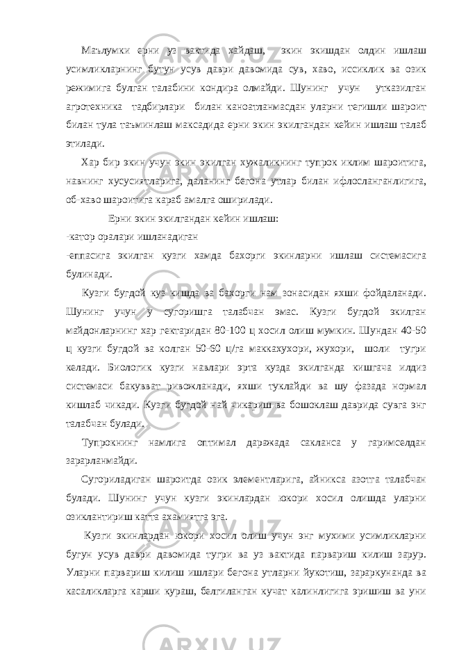 Маълумки ерни уз вактида хайдаш, экин экишдан олдин ишлаш усимликларнинг бутун усув даври давомида сув, хаво, иссиклик ва озик режимига булган талабини кондира олмайди. Шунинг учун утказилган агротехника тадбирлари билан каноатланмасдан уларни тегишли шароит билан тула таъминлаш максадида ерни экин экилгандан кейин ишлаш талаб этилади. Хар бир экин учун экин экилган хужаликнинг тупрок иклим шароитига, навнинг хусусиятларига, даланинг бегона утлар билан ифлосланганлигига, об-хаво шароитига караб амалга оширилади. Ерни экин экилгандан кейин ишлаш: -катор оралари ишланадиган -еппасига экилган кузги хамда бахорги экинларни ишлаш системасига булинади. Кузги бугдой куз кишда ва бахорги нам зонасидан яхши фойдаланади. Шунинг учун у сугоришга талабчан эмас. Кузги бугдой экилган майдонларнинг хар гектаридан 80-100 ц хосил олиш мумкин. Шундан 40-50 ц кузги бугдой ва колган 50-60 ц/га маккахухори, жухори, шоли тугри келади. Биологик кузги навлари эрта кузда экилганда кишгача илдиз системаси бакувват ривожланади, яхши туклайди ва шу фазада нормал кишлаб чикади. Кузги бугдой най чикариш ва бошоклаш даврида сувга энг талабчан булади. Тупрокнинг намлига оптимал даражада сакланса у гаримселдан зарарланмайди. Сугориладиган шароитда озик элементларига, айникса азотга талабчан булади. Шунинг учун кузги экинлардан юкори хосил олишда уларни озиклантириш катта ахамиятга эга. Кузги экинлардан юкори хосил олиш учун энг мухими усимликларни бугун усув даври давомида тугри ва уз вактида парвариш килиш зарур. Уларни парвариш килиш ишлари бегона утларни йукотиш, зараркунанда ва касаликларга карши кураш, белгиланган кучат калинлигига эришиш ва уни 