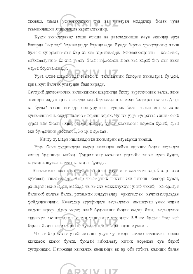 саклаш, хамда усимликларни сув ва минерал моддалар билан тула таъминлашни яхшилашга каратилгандир. Кузги экинларнинг яхши усиши ва ривожланиши учун экинлар эрта бахорда &#34;зиг-заг&#34; бороналарда бороланади. Бунда барона тракторнинг экиш йулига кундаланг еки бир оз кия юргизилади. Усимликларнинг холатига, пайкалларнинг бегона утлар билан ифлосланганлигига караб бир еки икки марта бороналанади. Урта Осие шароитида еппасига экиладиган бахорги экинларга бугдой, арпа, куп йиллик утлардан беда киради. Сугориб дехкончилик килинадиган шароитда бахор кургокчилик келса, экин экишдан олдин ерни сифатли килиб текислаш ва мола бостириш керак. Арпа ва бугдой экиш вактида хам уругнинг тупрок билан зичланиш ва яхши кумилишига алохида ахамият бериш керак. Чунки уруг тупрокка яхши тегиб турса нам билан яхши таъминланади, кучат калинлиги нормал булиб, арпа еки бугдойнинг хосили 1,5-2 ц/га ортади. Катор оралари ишланадиган экинларни парвариш килиш. Урта Осие тупроклари емгир еккандан кейин куриши билан каткалок хосил булишига мойил. Тупрокнинг механик таркиби канча огир булса, каткалок шунча каттик ва калин булади. Каткалокни юмшатиш учун экилган уругнинг холатига караб хар хил куроллар ишлатилади. Агар чигат униб чиккан еки чикиш олдида булса, ротацион мотигадан, мабода чигит еки маккажухори униб чикиб, каторлари билиниб колган булса, ротацнон юлдузчалар урнатилган култиваторладан фойдаланилади. Кучатлар атрофидаги каткалокни юмшатиш учун чопик килиш зарур. Агар чигит экиб булиниши билан емгир ёкса, каткалокни еппасига юмшатадиган енгал тишининг узунлиги 6-8 см булган &#34;зиг-заг&#34; барона билан каторларнинг кундалангига бароналаш мумкин. Чигит бир текис униб чикиши учун тупрокда намлик етишмаса хамда каткалок калин булса, бундай пайкаллар кичик нормали сув бериб сугорилади. Натижада каткалок юмшайди ва ер оби-тобига келиши билан 