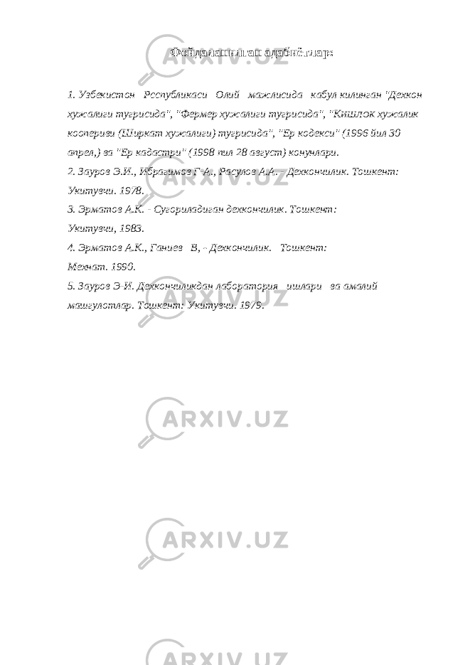 Фойдаланилган адабиётлар: 1. Узбекистон Рсспубликаси Олий мажлисида кабул килинган &#34;Дехкон x ужалиги тугрисида&#34;, &#34;Фермер хужалиги тугрисида&#34;, &#34;К ИШЛОК хужалик коопериви (Ширкат хужалиги) тугрисида&#34;, &#34;Е p кодекси&#34; (1996 йил 30 апрел,) ва &#34;Ер кадастри&#34; (1998 пил 28 август) конунлари. 2. Зауров Э.И., Ибрагимов Г-А., Расулов А.А. - Дехкончилик. Тошкент: Укитувчи. 1978. 3. Эрматов А.К. - Сугориладиган дехкончилик. Тошкент: Укитувчи, 1983. 4. Эрматов А.К., Ганиев В, - Дехкончилик. Тошкент: Мехнат. 1990. 5. Зауров Э-И. Дехкончиликдан лаборатория ишлари ва амалий машгулотлар. Тошкент: Укитувчи. 1979. 