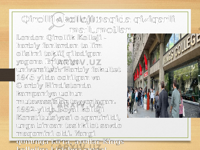 Qirollik kolleji haqida qiziqarli ma&#39;lumotlar London Qirollik Kolleji - harbiy fanlardan ta&#39;lim olishni taklif qiladigan yagona Britaniya universiteti. Harbiy fakultet 1845 yilda ochilgan va G&#39;arbiy Hindistonda kampaniya uchun mutaxassislar tayyorlagan. 1882-yilda Royal kolleji Konstitutsiyasi o&#39;zgartirildi, unga binoan tashkilot savdo maqomini oldi. Yangi qonunga ko&#39;ra, ayollar Kings kollejiga kirishga ruxsat berildi va 1885 yilda ayollar bo&#39;limi ochildi. 