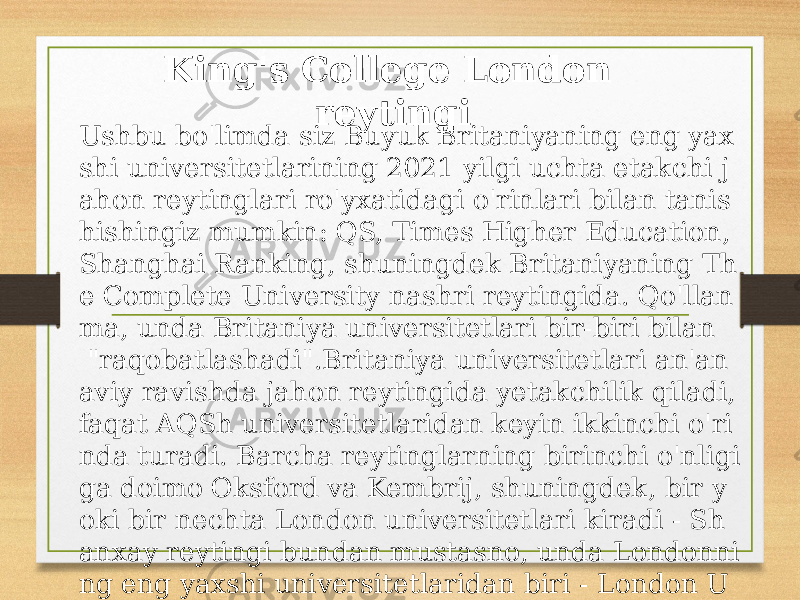 King&#39;s College London reytingi Ushbu bo&#39;limda siz Buyuk Britaniyaning eng yax shi universitetlarining 2021 yilgi uchta etakchi j ahon reytinglari ro&#39;yxatidagi o&#39;rinlari bilan tanis hishingiz mumkin: QS, Times Higher Education, Shanghai Ranking, shuningdek Britaniyaning Th e Complete University nashri reytingida. Qo&#39;llan ma, unda Britaniya universitetlari bir-biri bilan &#34;raqobatlashadi&#34;.Britaniya universitetlari an&#39;an aviy ravishda jahon reytingida yetakchilik qiladi, faqat AQSh universitetlaridan keyin ikkinchi o&#39;ri nda turadi. Barcha reytinglarning birinchi o&#39;nligi ga doimo Oksford va Kembrij, shuningdek, bir y oki bir nechta London universitetlari kiradi - Sh anxay reytingi bundan mustasno, unda Londonni ng eng yaxshi universitetlaridan biri - London U niversity College London - 17-o&#39;rinda joylashgan . 