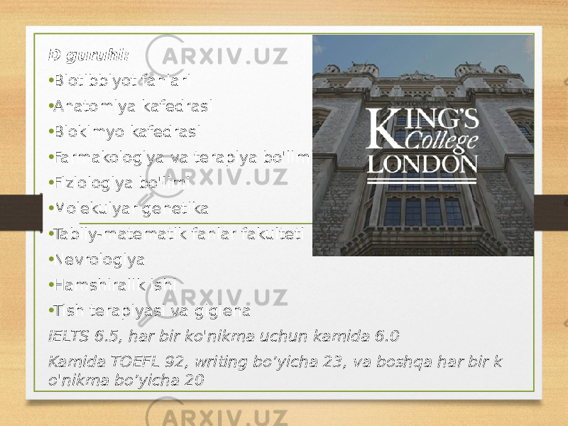 D guruhi: • Biotibbiyot fanlari • Anatomiya kafedrasi • Biokimyo kafedrasi • Farmakologiya va terapiya bo&#39;limi • Fiziologiya bo&#39;limi • Molekulyar genetika • Tabiiy-matematik fanlar fakulteti • Nevrologiya • Hamshiralik ishi • Tish terapiyasi va gigiena IELTS 6.5, har bir ko&#39;nikma uchun kamida 6.0 Kamida TOEFL 92, writing bo’yicha 23, va boshqa har bir k o&#39;nikma bo’yicha 20 