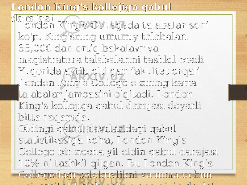 London King&#39;s kollejiga qabul darajasi London King&#39;s Collegeda talabalar soni ko&#39;p. King&#39;sning umumiy talabalari 35,000 dan ortiq bakalavr va magistratura talabalarini tashkil etadi. Yuqorida aytib o&#39;tilgan fakultet orqali London King&#39;s College o&#39;zining katta talabalar jamoasini o&#39;qitadi. London King&#39;s kollejiga qabul darajasi deyarli bitta raqamda. Oldingi qabul davrlaridagi qabul statistikasiga ko&#39;ra, London King&#39;s College bir necha yil oldin qabul darajasi 10% ni tashkil qilgan. Bu London King&#39;s Collegedagi selektivlikni va nima uchun universitet kirish uchun eng qiyin davlat maktablaridan biri ekanligini ko&#39;rsatadi. 