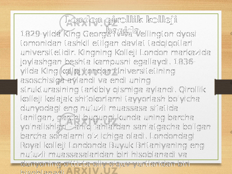 London qirollik kolleji haqida 1829-yilda King George IV va Vellington dyosi tomonidan tashkil etilgan davlat tadqiqotlari universitetidir. Kingning Kolleji London markazida joylashgan beshta kampusni egallaydi. 1836- yilda King kollej London Universitetining asoschisiga aylandi va endi uning strukturasining tarkibiy qismiga aylandi. Qirollik kolleji kelajak shifokorlarni tayyorlash bo&#39;yicha dunyodagi eng nufuzli muassasa sifatida tanilgan, garchi bugungi kunda uning barcha yo&#39;nalishlari - aniq fanlardan san&#39;atgacha bo&#39;lgan barcha sohalarni o&#39;z ichiga oladi. Londondagi Royal kolleji Londonda Buyuk Britaniyaning eng nufuzli muassasalaridan biri hisoblanadi va dunyoning o&#39;ttizta oliy o&#39;quv yurtlaridan biri hisoblanadi. 