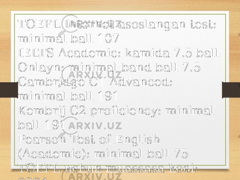 TOEFL Internet-asoslangan test: minimal ball 107 IELTS Academic: kamida 7.5 ball Onlayn: minimal band ball 7.5 Cambridge C1 Advanced: minimal ball 191 Kembrij C2 proficiency: minimal ball 191 Pearson Test of English (Academic): minimal ball 75 TOEFL uchun muassasa kodi: 0394 
