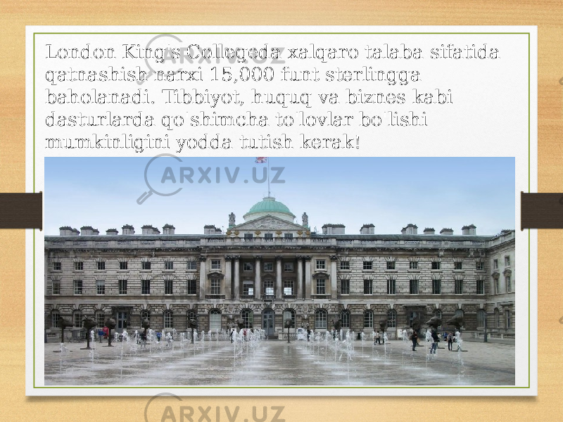 London King&#39;s Collegeda xalqaro talaba sifatida qatnashish narxi 15,000 funt sterlingga baholanadi. Tibbiyot, huquq va biznes kabi dasturlarda qo&#39;shimcha to&#39;lovlar bo&#39;lishi mumkinligini yodda tutish kerak! 