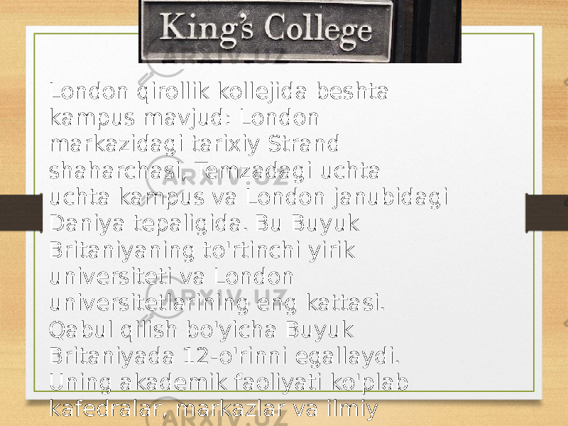 London qirollik kollejida beshta kampus mavjud: London markazidagi tarixiy Strand shaharchasi, Temzadagi uchta uchta kampus va London janubidagi Daniya tepaligida. Bu Buyuk Britaniyaning to&#39;rtinchi yirik universiteti va London universitetlarining eng kattasi. Qabul qilish bo&#39;yicha Buyuk Britaniyada 12-o&#39;rinni egallaydi. Uning akademik faoliyati ko&#39;plab kafedralar, markazlar va ilmiy bo&#39;limlarga bo&#39;lingan to&#39;qqizta fakultetda tashkil etilgan. 