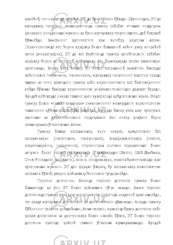 камайиб, тинч ҳолатда кучайса, ЭТ да бунинг акси бўлади. Шунингдек, ЭТ да мускуллар тонусини текшираётганда тремор сабабли «тишли ғилдирак» феномени аниқланиши мумкин ва буни мускуллар тонуси ошган, деб баҳолаб бўлмайди. Беморнинг ҳуснихатига ҳам эътибор қаратиш лозим. Паркинсонизмда хат йирик ҳарфлар билан бошланиб кейин улар кичрайиб кетса (микрография), ЭТ да эса ёзаётганда тремор кучайганлиги сабабли ҳарфлар йирик ва бетартиб жойлашади ёки бармоқларда спазм аломатлари кузатилади. Бироқ узоқ йиллар ЭТ билан касалланиб келаётган беморда кейинчалик гипомимия, гипокинезия, мускуллар тонусининг пластик тарзда ошуви ва тинч ҳолатдаги тремор каби паркинсонизмга хос белгиларининг пайдо бўлиши беморда паркинсонизм ривожланганлигидан далолат беради. Бундай пайтларда иккала ташхис врач хулосасида қайд этилиши керак. Фақат тремор билан «тишли ғилдирак» симптомининг мавжудлиги паркинсонизм ташхисини қўйишга асос бўла олмайди. Бу ерда бемор узоқ вақт кузатувга олиниши ва паркинсонизмни тасдиқловчи ёки инкор қилувчи барча текширувлар ўтказилиши лозим. Тремор бошқа касалликлар, яъни невроз, қалқонсимон без касалликлари (гипотиреоз, гипертиреоз), энцефалопатиялар (токсик, атеросклеротик, гипертоник), стриониграл система зарарланиши билан кечувчи баъзи наслий касалликлар (Галлерворден-Шпатс, Шай-Дрейжер, Стил-Ричардсон касаллиги), мияча синдромлари, полинейропатияларда ҳам кузатилиши мумкин. ЭТ дан фарқли ўлароқ, бу касалликлар полисимптом касаллик бўлиб, уларни қиёслаш қийинчилик туғдирмайди. Торсион дистония. Баъзида торсион дистония тремор билан бошланади ва уни ЭТ билан қиёслашга тўғри келади. Аммо торсион дистонияда тремор узоқ вақт моносимптом сифатида сақланиб қола олмайди, тез орада мускуллар дистонияси ва дискинезияси қўшилади. Агарда тремор бўйиннинг спастик қийшайиши, ёзиш спазми, оромандибуляр дистония каби фокал дискинезия ва дистониялар билан намоён бўлса, ЭТ билан торсион дистония орасида қиёсий ташхис ўтказиш мушкуллашади. Бундай 