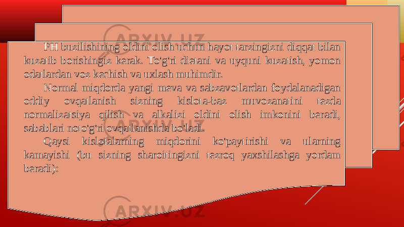 PH buzilishining oldini olish uchun hayot tarzingizni diqqat bilan kuzatib borishingiz kerak. To&#39;g&#39;ri dietani va uyquni kuzatish, yomon odatlardan voz kechish va uxlash muhimdir. Normal miqdorda yangi meva va sabzavotlardan foydalanadigan oddiy ovqatlanish sizning kislota-baz muvozanatini tezda normalizatsiya qilish va alkalizi oldini olish imkonini beradi, sabablari noto&#39;g&#39;ri ovqatlanishda bo&#39;ladi. Qaysi kislotalarning miqdorini ko&#39;paytirishi va ularning kamayishi (bu sizning sharoitingizni tezroq yaxshilashga yordam beradi): 