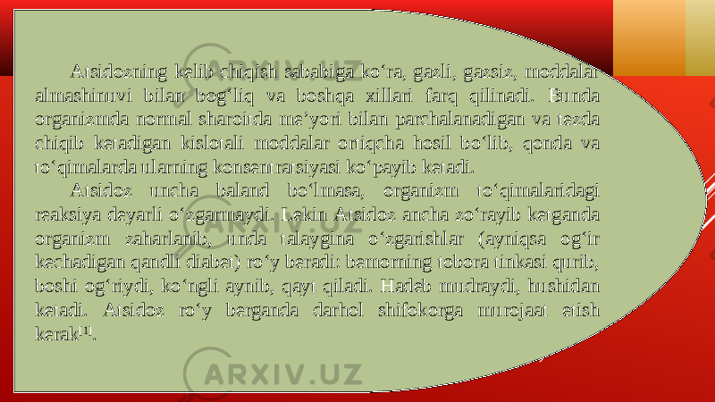 Atsidozning kelib chiqish sababiga koʻra, gazli, gazsiz, moddalar almashinuvi bilan bogʻliq va boshqa xillari farq qilinadi. Bunda organizmda normal sharoitda meʼyori bilan parchalanadigan va tezda chiqib ketadigan kislotali moddalar ortiqcha hosil boʻlib, qonda va toʻqimalarda ularning konsentratsiyasi koʻpayib ketadi. Atsidoz uncha baland boʻlmasa, organizm toʻqimalaridagi reaksiya deyarli oʻzgarmaydi. Lekin Atsidoz ancha zoʻrayib ketganda organizm zaharlanib, unda talaygina oʻzgarishlar (ayniqsa ogʻir kechadigan qandli diabet) roʻy beradi: bemorning tobora tinkasi qurib, boshi ogʻriydi, koʻngli aynib, qayt qiladi. Hadeb mudraydi, hushidan ketadi. Atsidoz roʻy berganda darhol shifokorga murojaat etish kerak [1] . 