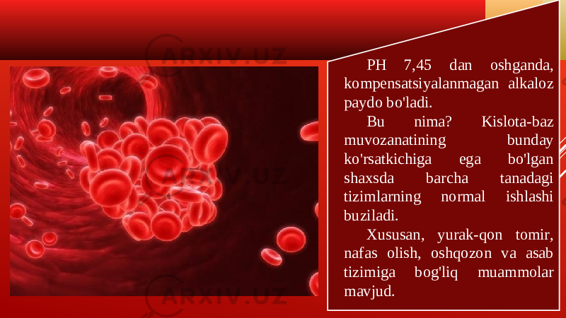 PH 7,45 dan oshganda, kompensatsiyalanmagan alkaloz paydo bo&#39;ladi. Bu nima? Kislota-baz muvozanatining bunday ko&#39;rsatkichiga ega bo&#39;lgan shaxsda barcha tanadagi tizimlarning normal ishlashi buziladi. Xususan, yurak-qon tomir, nafas olish, oshqozon va asab tizimiga bog&#39;liq muammolar mavjud. 