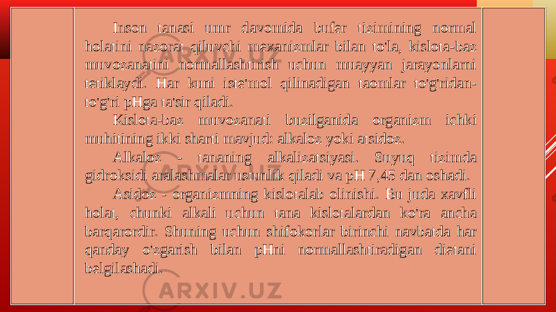 Inson tanasi umr davomida bufer tizimining normal holatini nazorat qiluvchi mexanizmlar bilan to&#39;la, kislota-baz muvozanatini normallashtirish uchun muayyan jarayonlarni tetiklaydi. Har kuni iste&#39;mol qilinadigan taomlar to&#39;g&#39;ridan- to&#39;g&#39;ri pHga ta&#39;sir qiladi. Kislota-baz muvozanati buzilganida organizm ichki muhitining ikki sharti mavjud: alkaloz yoki atsidoz. Alkaloz - tananing alkalizatsiyasi. Suyuq tizimda gidroksidi aralashmalar ustunlik qiladi va pH 7,45 dan oshadi. Asidoz - organizmning kislotalab olinishi. Bu juda xavfli holat, chunki alkali uchun tana kislotalardan ko&#39;ra ancha barqarordir. Shuning uchun shifokorlar birinchi navbatda har qanday o&#39;zgarish bilan pHni normallashtiradigan dietani belgilashadi. 