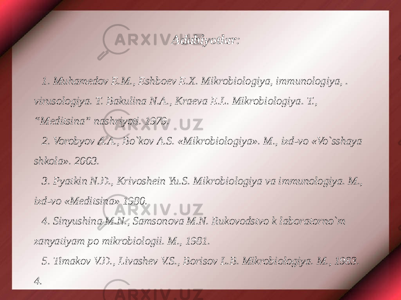 Adabiyotlar :   1. Muhamedov E.M., Eshboev E.X. Mikrobiologiya, immunologiya, . virusologiya. T. Bakulina N.A., Kraeva E.L. Mikrobiologiya. T., “Meditsina” nashriyoti. 1979. 2. Vorobyov A.A., Bo`kov A.S. «Mikrobiologiya». M., izd-vo «Vo`sshaya shkola». 2003. 3. Pyatkin N.D., Krivoshein Yu.S. Mikrobiologiya va immunologiya. M., izd-vo «Meditsina» 1980. 4. Sinyushina M.N., Samsonova M.N. Rukovodstvo k laboratorno`m zanyatiyam po mikrobiologii. M., 1981. 5. Timakov V.D., Livashev V.S., Borisov L.B. Mikrobiologiya. M., 1983. 4. 