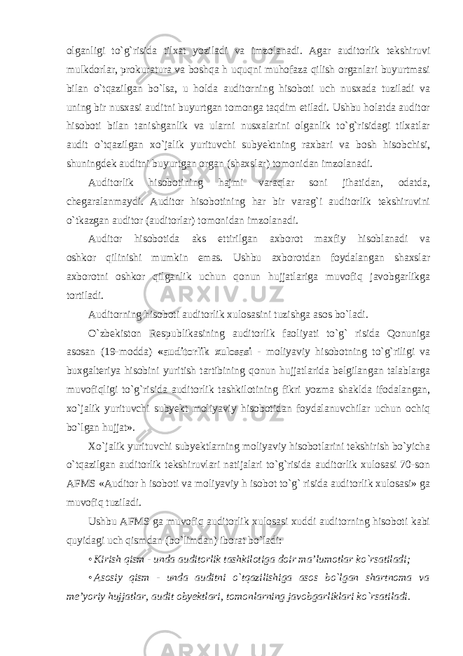 olganligi to`g`risida tilxat yoziladi va imzolanadi. Agar auditorlik tekshiruvi mulkdorlar, prokuratura va boshqa h uquqni muhofaza qilish organlari buyurtmasi bilan o`tqazilgan bo`lsa, u holda auditorning hisoboti uch nusxada tuziladi va uning bir nusxasi auditni buyurtgan tomonga taqdim etiladi. Ushbu holatda auditor hisoboti bilan tanishganlik va ularni nusxalarini olganlik to`g`risidagi tilxatlar audit o`tqazilgan xo`jalik yurituvchi subyektning raxbari va bosh hisobchisi, shuningdek auditni buyurtgan organ (shaxslar) tomonidan imzolanadi. Auditorlik hisobotining hajmi varaqlar soni jihatidan, odatda, chegaralanmaydi. Auditor hisobotining har bir varag`i auditorlik tekshiruvini o`tkazgan auditor (auditorlar) tomonidan imzolanadi. Auditor hisobotida aks ettirilgan axborot maxfiy hisoblanadi va oshkor qilinishi mumkin emas. Ushbu axborotdan foydalangan shaxslar axborotni oshkor qilganlik uchun qonun hujjatlariga muvofiq javobgarlikga tortiladi. Auditorning hisoboti auditorlik xulosasini tuzishga asos bo`ladi. O`zbekiston Respublikasining auditorlik faoliyati to`g` risida Qonuniga asosan (19-modda) «auditorlik xulosasi - moliyaviy hisobotning to`g`riligi va buxgalteriya hisobini yuritish tartibining qonun hujjatlarida belgilangan talablarga muvofiqligi to`g`risida auditorlik tashkilotining fikri yozma shaklda ifodalangan, xo`jalik yurituvchi subyekt moliyaviy hisobotidan foydalanuvchilar uchun ochiq bo`lgan hujjat». Xo`jalik yurituvchi subyektlarning moliyaviy hisobotlarini tekshirish bo`yicha o`tqazilgan auditorlik tekshiruvlari natijalari to`g`risida auditorlik xulosasi 70-son AFMS «Auditor h isoboti va moliyaviy h isobot to`g` risida auditorlik xulosasi» ga muvofiq tuziladi. Ushbu AFMS ga muvofiq auditorlik xulosasi xuddi auditorning hisoboti kabi quyidagi uch qismdan (bo`limdan) iborat bo`ladi: • Kirish qism - unda auditorlik tashkilotiga doir ma’lumotlar ko`rsatiladi; • Asosiy qism - unda auditni o`tqazilishiga asos bo`lgan shartnoma va me’yoriy hujjatlar, audit obyektlari, tomonlarning javobgarliklari ko`rsatiladi. 