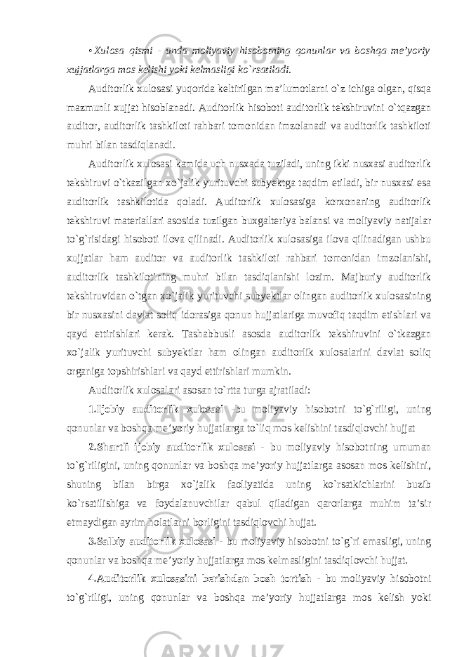 • Xulosa qismi - unda moliyaviy hisobotning qonunlar va boshqa me’yoriy xujjatlarga mos kelishi yoki kelmasligi ko`rsatiladi. Auditorlik xulosasi yuqorida keltirilgan ma’lumotlarni o`z ichiga olgan, qisqa mazmunli xujjat hisoblanadi. Auditorlik hisoboti auditorlik tekshiruvini o`tqazgan auditor, auditorlik tashkiloti rahbari tomonidan imzolanadi va auditorlik tashkiloti muhri bilan tasdiqlanadi. Auditorlik xulosasi kamida uch nusxada tuziladi, uning ikki nusxasi auditorlik tekshiruvi o`tkazilgan xo`jalik yurituvchi subyektga taqdim etiladi, bir nusxasi esa auditorlik tashkilotida qoladi. Auditorlik xulosasiga korxonaning auditorlik tekshiruvi materiallari asosida tuzilgan buxgalteriya balansi va moliyaviy natijalar to`g`risidagi hisoboti ilova qilinadi. Auditorlik xulosasiga ilova qilinadigan ushbu xujjatlar ham auditor va auditorlik tashkiloti rahbari tomonidan imzolanishi, auditorlik tashkilotining muhri bilan tasdiqlanishi lozim. Majburiy auditorlik tekshiruvidan o`tgan xo`jalik yurituvchi subyektlar olingan auditorlik xulosasining bir nusxasini davlat soliq idorasiga qonun hujjatlariga muvofiq taqdim etishlari va qayd ettirishlari kerak. Tashabbusli asosda auditorlik tekshiruvini o`tkazgan xo`jalik yurituvchi subyektlar ham olingan auditorlik xulosalarini davlat soliq organiga topshirishlari va qayd ettirishlari mumkin. Auditorlik xulosalari asosan to`rtta turga ajratiladi: 1.Ijobiy auditorlik xulosasi -bu moliyaviy hisobotni to`g`riligi, uning qonunlar va boshqa me’yoriy hujjatlarga to`liq mos kelishini tasdiqlovchi hujjat 2.Shartli ijobiy auditorlik xulosasi - bu moliyaviy hisobotning umuman to`g`riligini, uning qonunlar va boshqa me’yoriy hujjatlarga asosan mos kelishini, shuning bilan birga xo`jalik faoliyatida uning ko`rsatkichlarini buzib ko`rsatilishiga va foydalanuvchilar qabul qiladigan qarorlarga muhim ta’sir etmaydigan ayrim holatlarni borligini tasdiqlovchi hujjat. 3.Salbiy auditorlik xulosasi - bu moliyaviy hisobotni to`g`ri emasligi, uning qonunlar va boshqa me’yoriy hujjatlarga mos kelmasligini tasdiqlovchi hujjat. 4.Auditorlik xulosasini berishdan bosh tortish - bu moliyaviy hisobotni to`g`riligi, uning qonunlar va boshqa me’yoriy hujjatlarga mos kelish yoki 