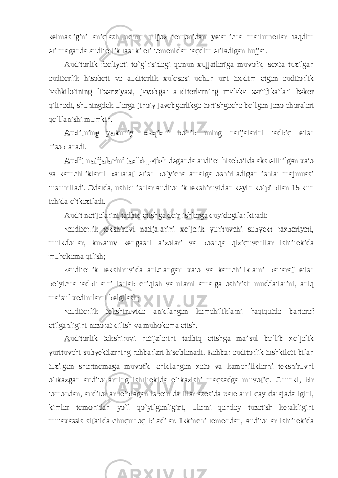 kelmasligini aniqlash uchun mijoz tomonidan yetarlicha ma’lumotlar taqdim etilmaganda auditorlik tashkiloti tomonidan taqdim etiladigan hujjat. Auditorlik faoliyati to`g`risidagi qonun xujjatlariga muvofiq soxta tuzilgan auditorlik hisoboti va auditorlik xulosasi uchun uni taqdim etgan auditorlik tashkilotining litsenziyasi, javobgar auditorlarning malaka sertifikatlari bekor qilinadi, shuningdek ularga jinoiy javobgarlikga tortishgacha bo`lgan jazo choralari qo`llanishi mumkin. Auditning yakuniy bosqichi bo`lib uning natijalarini tadbiq etish hisoblanadi. Audit natijalarini tadbiq etish deganda auditor hisobotida aks ettirilgan xato va kamchiliklarni bartaraf etish bo`yicha amalga oshiriladigan ishlar majmuasi tushuniladi. Odatda, ushbu ishlar auditorlik tekshiruvidan keyin ko`pi bilan 15 kun ichida o`tkaziladi. Audit natijalarini tadbiq etishga doir ishlarga quyidagilar kiradi: •auditorlik tekshiruvi natijalarini xo`jalik yurituvchi subyekt raxbariyati, mulkdorlar, kuzatuv kengashi a’zolari va boshqa qiziquvchilar ishtirokida muhokama qilish; •auditorlik tekshiruvida aniqlangan xato va kamchiliklarni bartaraf etish bo`yicha tadbirlarni ishlab chiqish va ularni amalga oshirish muddatlarini, aniq ma’sul xodimlarni belgilash; •auditorlik tekshiruvida aniqlangan kamchiliklarni haqiqatda bartaraf etilganligini nazorat qilish va muhokama etish. Auditorlik tekshiruvi natijalarini tadbiq etishga ma’sul bo`lib xo`jalik yurituvchi subyektlarning rahbarlari hisoblanadi. Rahbar auditorlik tashkiloti bilan tuzilgan shartnomaga muvofiq aniqlangan xato va kamchiliklarni tekshiruvni o`tkazgan auditorlarning ishtirokida o`tkazishi maqsadga muvofiq. Chunki, bir tomondan, auditorlar to`plagan isbotu-dalillar asosida xatolarni qay darajadaligini, kimlar tomonidan yo`l qo`yilganligini, ularni qanday tuzatish kerakligini mutaxassis sifatida chuqurroq biladilar. Ikkinchi tomondan, auditorlar ishtirokida 