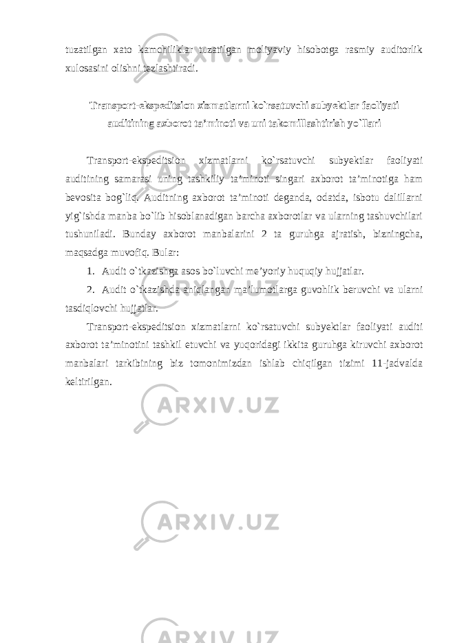 tuzatilgan xato kamchiliklar tuzatilgan moliyaviy hisobotga rasmiy auditorlik xulosasini olishni tezlashtiradi. Transport-ekspeditsion xizmatlarni ko`rsatuvchi subyektlar faoliyati auditining axborot ta’minoti va uni takomillashtirish yo`llari Transport-ekspeditsion xizmatlarni ko`rsatuvchi subyektlar faoliyati auditining samarasi uning tashkiliy ta’minoti singari axborot ta’minotiga ham bevosita bog`liq. Auditning axborot ta’minoti deganda, odatda, isbotu dalillarni yig`ishda manba bo`lib hisoblanadigan barcha axborotlar va ularning tashuvchilari tushuniladi. Bunday axborot manbalarini 2 ta guruhga ajratish, bizningcha, maqsadga muvofiq. Bular: 1. Audit o`tkazishga asos bo`luvchi me’yoriy huquqiy hujjatlar. 2. Audit o`tkazishda aniqlangan ma’lumotlarga guvohlik beruvchi va ularni tasdiqlovchi hujjatlar. Transport-ekspeditsion xizmatlarni ko`rsatuvchi subyektlar faoliyati auditi axborot ta’minotini tashkil etuvchi va yuqoridagi ikkita guruhga kiruvchi axborot manbalari tarkibining biz tomonimizdan ishlab chiqilgan tizimi 11-jadvalda keltirilgan. 