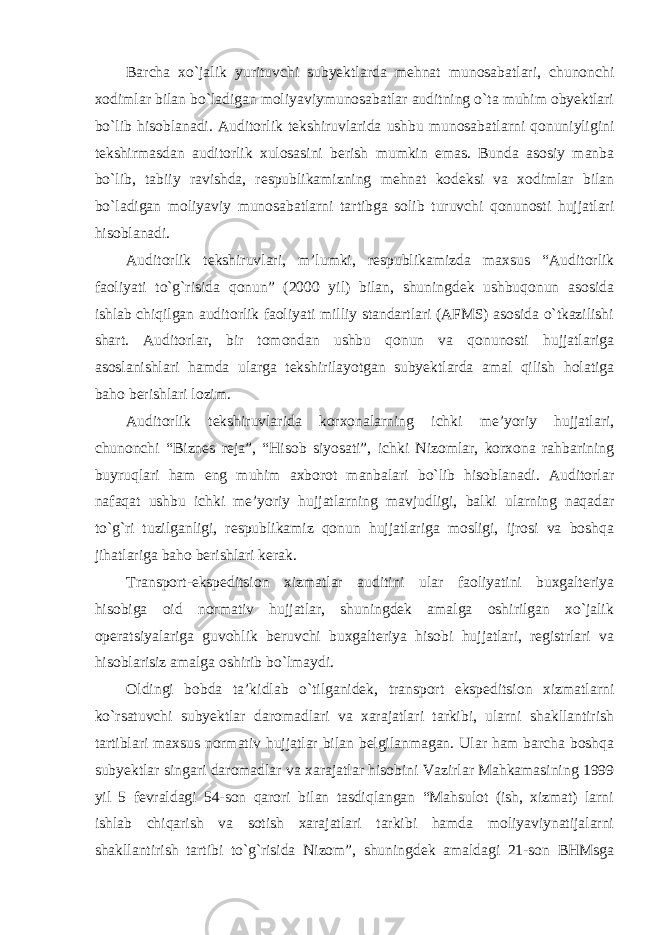 Barcha xo`jalik yurituvchi subyektlarda mehnat munosabatlari, chunonchi xodimlar bilan bo`ladigan moliyaviymunosabatlar auditning o`ta muhim obyektlari bo`lib hisoblanadi. Auditorlik tekshiruvlarida ushbu munosabatlarni qonuniyligini tekshirmasdan auditorlik xulosasini berish mumkin emas. Bunda asosiy manba bo`lib, tabiiy ravishda, respublikamizning mehnat kodeksi va xodimlar bilan bo`ladigan moliyaviy munosabatlarni tartibga solib turuvchi qonunosti hujjatlari hisoblanadi. Auditorlik tekshiruvlari, m’lumki, respublikamizda maxsus “Auditorlik faoliyati to`g`risida qonun” (2000 yil) bilan, shuningdek ushbuqonun asosida ishlab chiqilgan auditorlik faoliyati milliy standartlari (AFMS) asosida o`tkazilishi shart. Auditorlar, bir tomondan ushbu qonun va qonunosti hujjatlariga asoslanishlari hamda ularga tekshirilayotgan subyektlarda amal qilish holatiga baho berishlari lozim. Auditorlik tekshiruvlarida korxonalarning ichki me’yoriy hujjatlari, chunonchi “Biznes reja”, “Hisob siyosati”, ichki Nizomlar, korxona rahbarining buyruqlari ham eng muhim axborot manbalari bo`lib hisoblanadi. Auditorlar nafaqat ushbu ichki me’yoriy hujjatlarning mavjudligi, balki ularning naqadar to`g`ri tuzilganligi, respublikamiz qonun hujjatlariga mosligi, ijrosi va boshqa jihatlariga baho berishlari kerak. Transport-ekspeditsion xizmatlar auditini ular faoliyatini buxgalteriya hisobiga oid normativ hujjatlar, shuningdek amalga oshirilgan xo`jalik operatsiyalariga guvohlik beruvchi buxgalteriya hisobi hujjatlari, registrlari va hisoblarisiz amalga oshirib bo`lmaydi. Oldingi bobda ta’kidlab o`tilganidek, transport ekspeditsion xizmatlarni ko`rsatuvchi subyektlar daromadlari va xarajatlari tarkibi, ularni shakllantirish tartiblari maxsus normativ hujjatlar bilan belgilanmagan. Ular ham barcha boshqa subyektlar singari daromadlar va xarajatlar hisobini Vazirlar Mahkamasining 1999 yil 5 fevraldagi 54-son qarori bilan tasdiqlangan “Mahsulot (ish, xizmat) larni ishlab chiqarish va sotish xarajatlari tarkibi hamda moliyaviynatijalarni shakllantirish tartibi to`g`risida Nizom”, shuningdek amaldagi 21-son BHMsga 