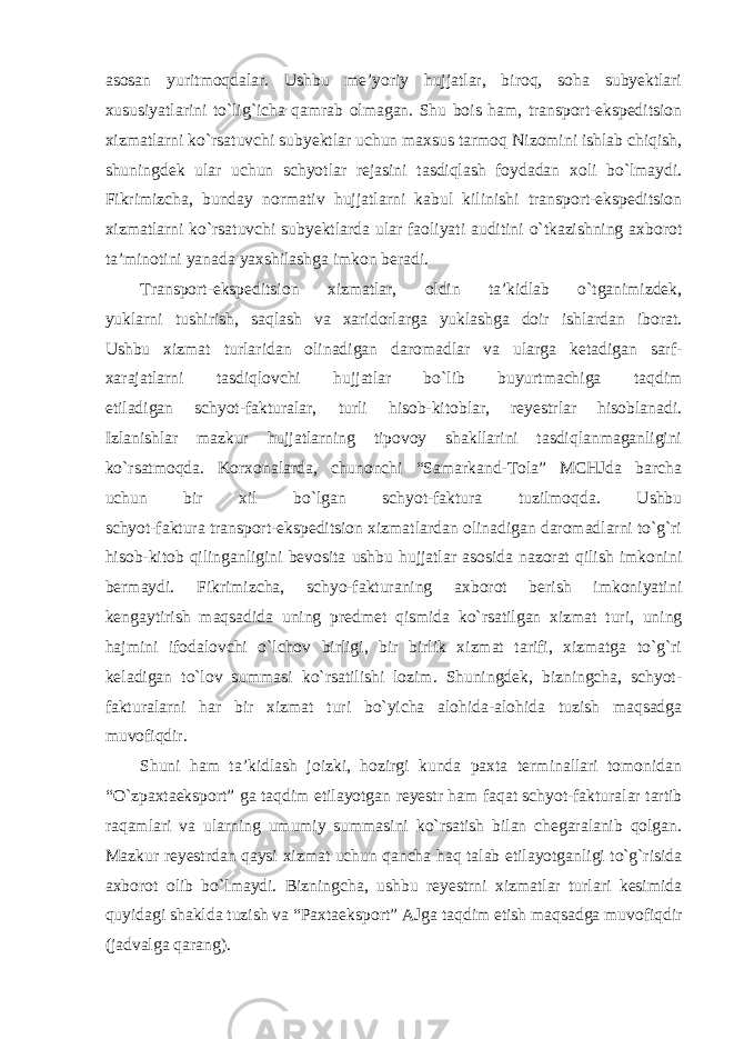 asosan yuritmoqdalar. Ushbu me’yoriy hujjatlar, biroq, soha subyektlari xususiyatlarini to`lig`icha qamrab olmagan. Shu bois ham, transport-ekspeditsion xizmatlarni ko`rsatuvchi subyektlar uchun maxsus tarmoq Nizomini ishlab chiqish, shuningdek ular uchun schyotlar rejasini tasdiqlash foydadan xoli bo`lmaydi. Fikrimizcha, bunday normativ hujjatlarni kabul kilinishi transport-ekspeditsion xizmatlarni ko`rsatuvchi subyektlarda ular faoliyati auditini o`tkazishning axborot ta’minotini yanada yaxshilashga imkon beradi. Transport-ekspeditsion xizmatlar, oldin ta’kidlab o`tganimizdek, yuklarni tushirish, saqlash va xaridorlarga yuklashga doir ishlardan iborat. Ushbu xizmat turlaridan olinadigan daromadlar va ularga ketadigan sarf- xarajatlarni tasdiqlovchi hujjatlar bo`lib buyurtmachiga taqdim etiladigan schyot-fakturalar, turli hisob-kitoblar, reyestrlar hisoblanadi. Izlanishlar mazkur hujjatlarning tipovoy shakllarini tasdiqlanmaganligini ko`rsatmoqda. Korxonalarda, chunonchi “Samarkand-Tola” MCHJda barcha uchun bir xil bo`lgan schyot-faktura tuzilmoqda. Ushbu schyot-faktura transport-ekspeditsion xizmatlardan olinadigan daromadlarni to`g`ri hisob-kitob qilinganligini bevosita ushbu hujjatlar asosida nazorat qilish imkonini bermaydi. Fikrimizcha, schyo-fakturaning axborot berish imkoniyatini kengaytirish maqsadida uning predmet qismida ko`rsatilgan xizmat turi, uning hajmini ifodalovchi o`lchov birligi, bir birlik xizmat tarifi, xizmatga to`g`ri keladigan to`lov summasi ko`rsatilishi lozim. Shuningdek, bizningcha, schyot- fakturalarni har bir xizmat turi bo`yicha alohida-alohida tuzish maqsadga muvofiqdir. Shuni ham ta’kidlash joizki, hozirgi kunda paxta terminallari tomonidan “O`zpaxtaeksport” ga taqdim etilayotgan reyestr ham faqat schyot-fakturalar tartib raqamlari va ularning umumiy summasini ko`rsatish bilan chegaralanib qolgan. Mazkur reyestrdan qaysi xizmat uchun qancha haq talab etilayotganligi to`g`risida axborot olib bo`lmaydi. Bizningcha, ushbu reyestrni xizmatlar turlari kesimida quyidagi shaklda tuzish va “Paxtaeksport” AJga taqdim etish maqsadga muvofiqdir (jadvalga qarang). 