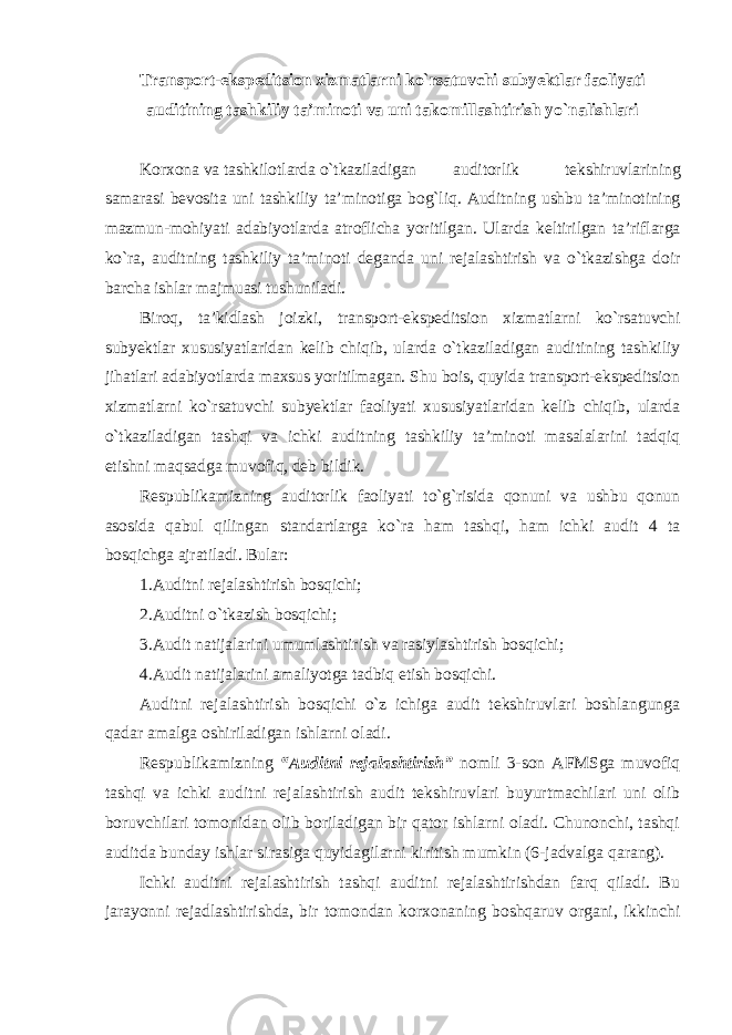 Transport-ekspeditsion xizmatlarni ko`rsatuvchi subyektlar faoliyati auditining tashkiliy ta’minoti va uni takomillashtirish yo`nalishlari Korxona va tashkilotlarda o`tkaziladigan auditorlik tekshiruvlarining samarasi bevosita uni tashkiliy ta’minotiga bog`liq. Auditning ushbu ta’minotining mazmun-mohiyati adabiyotlarda atroflicha yoritilgan. Ularda keltirilgan ta’riflarga ko`ra, auditning tashkiliy ta’minoti deganda uni rejalashtirish va o`tkazishga doir barcha ishlar majmuasi tushuniladi. Biroq, ta’kidlash joizki, transport-ekspeditsion xizmatlarni ko`rsatuvchi subyektlar xususiyatlaridan kelib chiqib, ularda o`tkaziladigan auditining tashkiliy jihatlari adabiyotlarda maxsus yoritilmagan. Shu bois, quyida transport-ekspeditsion xizmatlarni ko`rsatuvchi subyektlar faoliyati xususiyatlaridan kelib chiqib, ularda o`tkaziladigan tashqi va ichki auditning tashkiliy ta’minoti masalalarini tadqiq etishni maqsadga muvofiq, deb bildik. Respublikamizning auditorlik faoliyati to`g`risida qonuni va ushbu qonun asosida qabul qilingan standartlarga ko`ra ham tashqi, ham ichki audit 4 ta bosqichga ajratiladi. Bular: 1.Auditni rejalashtirish bosqichi; 2.Auditni o`tkazish bosqichi; 3.Audit natijalarini umumlashtirish va rasiylashtirish bosqichi; 4.Audit natijalarini amaliyotga tadbiq etish bosqichi. Auditni rejalashtirish bosqichi o`z ichiga audit tekshiruvlari boshlangunga qadar amalga oshiriladigan ishlarni oladi. Respublikamizning “Auditni rejalashtirish” nomli 3-son AFMSga muvofiq tashqi va ichki auditni rejalashtirish audit tekshiruvlari buyurtmachilari uni olib boruvchilari tomonidan olib boriladigan bir qator ishlarni oladi. Chunonchi, tashqi auditda bunday ishlar sirasiga quyidagilarni kiritish mumkin (6-jadvalga qarang). Ichki auditni rejalashtirish tashqi auditni rejalashtirishdan farq qiladi. Bu jarayonni rejadlashtirishda, bir tomondan korxonaning boshqaruv organi, ikkinchi 