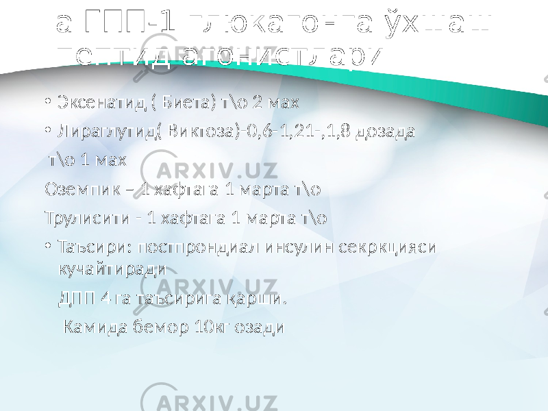  а ГПП-1 глюкагонга ўхшаш пептид агонистлари • Эксенатид ( Биета) т\о 2 мах • Лираглутид( Виктоза)-0,6-1,21-,1,8 дозада т\о 1 мах Оземпик – 1 хафтага 1 марта т\о Трулисити - 1 хафтага 1 марта т\о • Таъсири: постпрондиал инсулин секркцияси кучайтиради ДПП 4 га таъсирига қарши. Камида бемор 10кг озади 