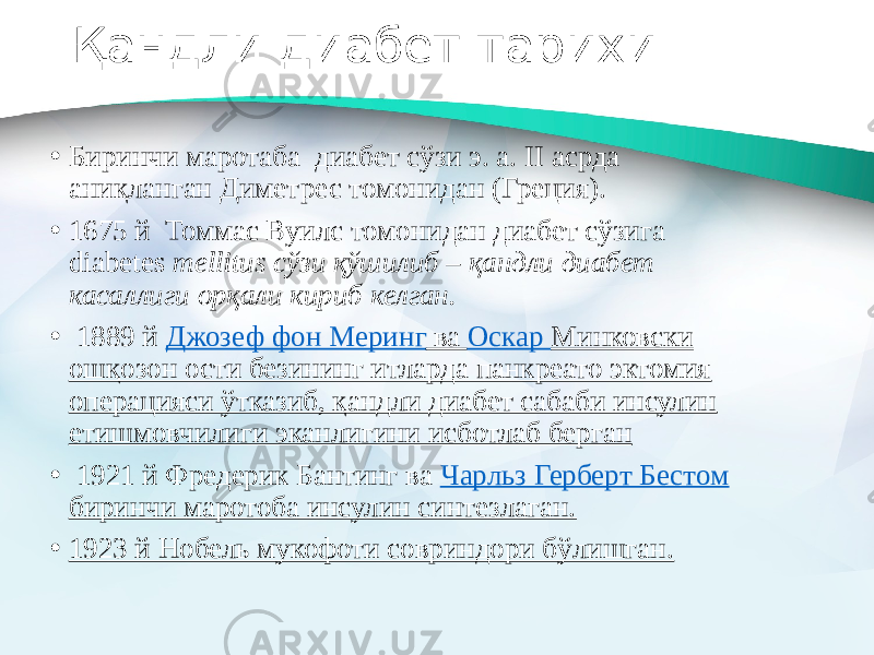 Қандли диабет тарихи • Биринчи маротаба диабет сўзи э. а. II асрда аниқланган Диметрес томонидан (Греция). • 1675 й Томмас Вуилс томонидан диабет сўзига diabetes mellitus сўзи қўшилиб – қандли диабет касаллиги орқали кириб келган. •   1889 й  Джозеф фон Меринг ва Оскар Минковски ошқозон ости безининг итларда панкреато эктомия операцияси ўтказиб, қандли диабет сабаби инсулин етишмовчилиги эканлигини исботлаб берган •   1921 й Фредерик Бантинг ва  Чарльз Герберт Бестом биринчи маротоба инсулин синтезлаган. • 1923 й Нобель мукофоти совриндори бўлишган. 