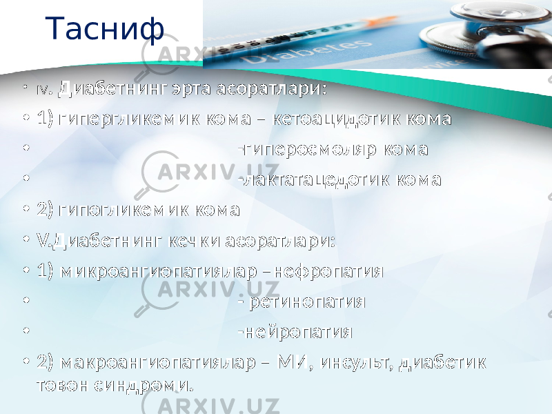 Тасниф • IV . Диабетнинг эрта асоратлари: • 1) гипергликемик кома – кетоацидотик кома • -гиперосмоляр кома • -лактатацедотик кома • 2) гипогликемик кома • V.Диабетнинг кечки асоратлари: • 1) микроангиопатиялар –нефропатия • - ретинопатия • -нейропатия • 2) макроангиопатиялар – МИ, инсульт, диабетик товон синдроми. 