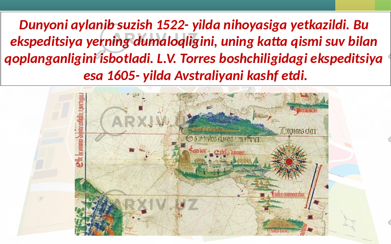 Dunyoni aylanib suzish 1522- yilda nihoyasiga yetkazildi. Bu ekspeditsiya yerning dumaloqligini, uning katta qismi suv bilan qoplanganligini isbotladi. L.V. Torres boshchiligidagi ekspeditsiya esa 1605- yilda Avstraliyani kashf etdi. 