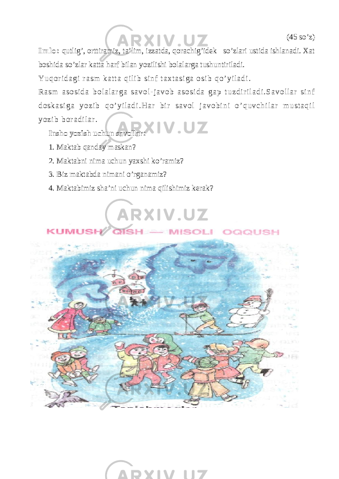 (45 so’z) I m l o : qutlig’, orttiramiz, ta’lim, izzatda, qorachig’idek so’zlari ustida ishlanadi. Xat boshida so’zlar katta harf bilan yozilishi bolalarga tushuntiriladi. Y u q o r i d a g i r a s m k a t t a q i l i b s i n f t a x t a s i g a o s i b q o ’ y i l a d i . R a s m a s o s i d a b o l a l a r g a s a v o l - j a v o b a s o s i d a g a p t u z d i r i l a d i . S a v o l l a r s i n f d o s k a s i g a y o z i b q o ’ y i l a d i . H a r b i r s a v o l j a v o b i n i o ’ q u v c h i l a r m u s t a q i l y o z i b b o r a d i l a r . Insho yozish uchun savollar: 1. Maktab qanday maskan? 2. Maktabni nima uchun yaxshi ko’ramiz ? 3. Biz maktabda nimani o’rganamiz ? 4. Maktabimiz sha’ni uchun nima qilishimiz kerak ? 