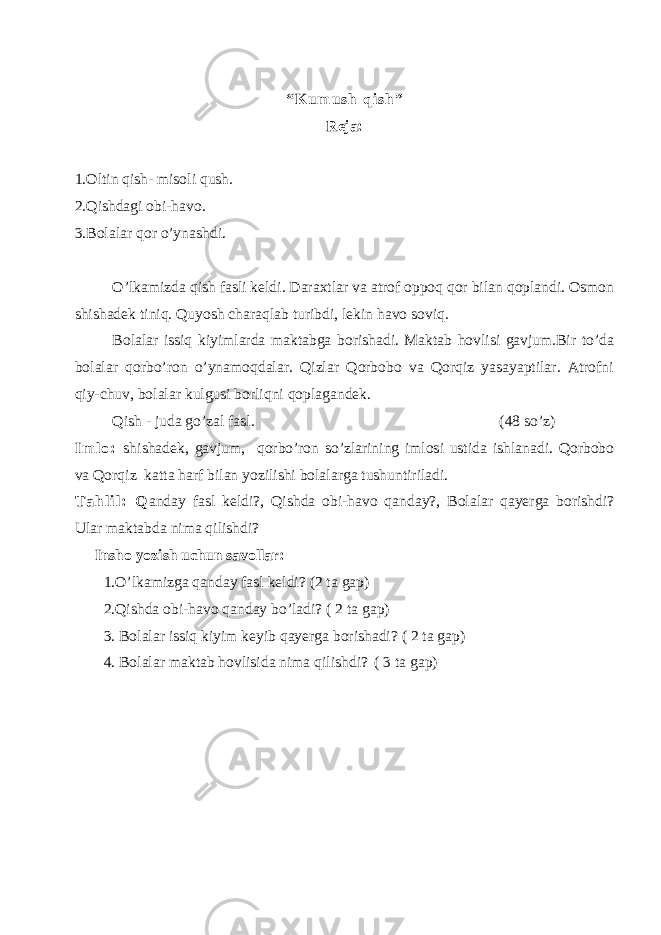 “ K u m u s h q i s h ” Reja: 1.Oltin qish- misoli qush. 2.Qishdagi obi-havo. 3.Bolalar qor o’ynashdi. O’lkamizda qish fasli keldi. Daraxtlar va atrof oppoq qor bilan qoplandi. Osmon shishadek tiniq. Quyosh charaqlab turibdi, lekin havo soviq. Bolalar issiq kiyimlarda maktabga borishadi. Maktab hovlisi gavjum.Bir to’da bolalar qorbo’ron o’ynamoqdalar. Qizlar Qorbobo va Qorqiz yasayaptilar. Atrofni qiy-chuv, bolalar kulgusi borliqni qoplagandek. Qish - juda go’zal fasl. (48 so’z) I m l o : shishadek, gavjum, qorbo’ron so’zlarining imlosi ustida ishlanadi. Qorbobo va Qorqiz katta harf bilan yozilishi bolalarga tushuntiriladi. T a h l i l : Q anday fasl keldi ?, Qishda obi-havo qanday?, Bolalar qayerga borishdi ? Ular maktabda nima qilishdi? Insho yozish uchun savollar: 1.O’lkamizga qanday fasl keldi ? (2 ta gap) 2.Qishda obi-havo qanday bo’ladi ? ( 2 ta gap) 3. Bolalar issiq kiyim keyib qayerga borishadi ? ( 2 ta gap) 4. Bolalar maktab hovlisida nima qilishdi ? ( 3 ta gap) 
