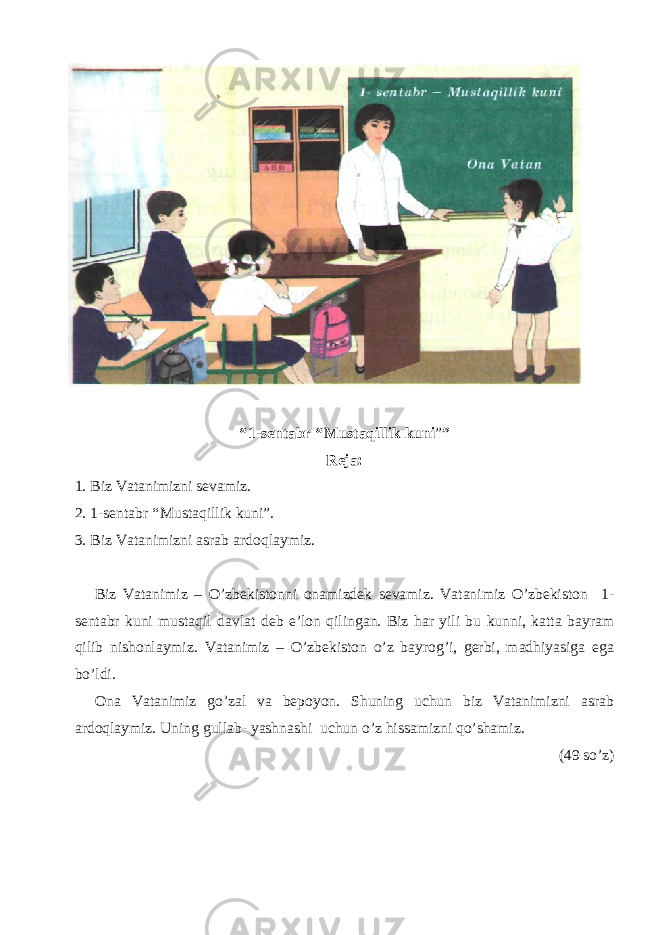 “ 1-sentabr “ Mustaqillik kuni ” ” Reja: 1. Biz Vatanimizni sevamiz. 2. 1-sentabr “ Mustaqillik kuni”. 3. Biz Vatanimizni asrab ardoqlaymiz. Biz Vatanimiz – O’zbekistonni onamizdek sevamiz. Vatanimiz O’zbekiston 1- sentabr kuni mustaqil davlat deb e’lon qilingan. Biz har yili bu kunni, katta bayram qilib nishonlaymiz. Vatanimiz – O’zbekiston o’z bayrog’i, gerbi, madhiyasiga ega bo’ldi. Ona Vatanimiz go’zal va bepoyon. Shuning uchun biz Vatanimizni asrab ardoqlaymiz. Uning gullab- yashnashi uchun o’z hissamizni qo’shamiz. (49 so’z) 