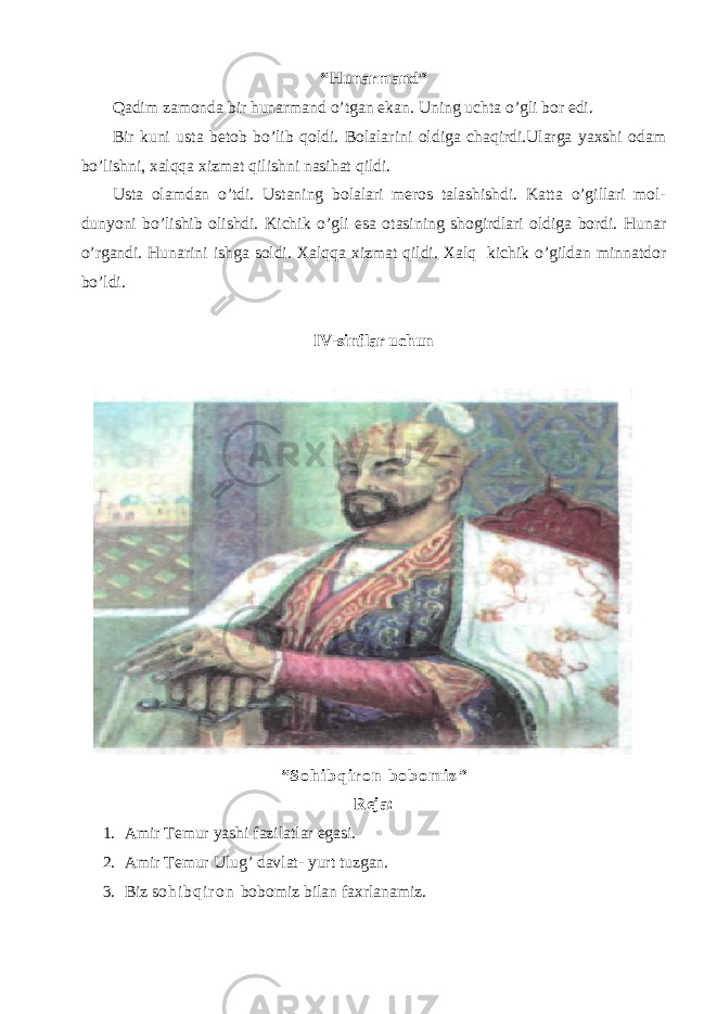 “ Hunarmand ” Qadim zamonda bir hunarmand o’tgan ekan. Uning uchta o’gli bor edi. Bir kuni usta betob bo’lib qoldi. Bolalarini oldiga chaqirdi.Ularga yaxshi odam bo’lishni, xalqqa xizmat qilishni nasihat qildi. Usta olamdan o’tdi. Ustaning bolalari meros talashishdi. Katta o’gillari mol- dunyoni bo’lishib olishdi. Kichik o’gli esa otasining shogirdlari oldiga bordi. Hunar o’rgandi. Hunarini ishga soldi. Xalqqa xizmat qildi. Xalq kichik o’gildan minnatdor bo’ldi. IV-sinflar uchun “ S o h i b q i r o n b o b o m i z ” Reja: 1. Amir Temur yashi fazilatlar egasi. 2. Amir Temur Ulug’ davlat- yurt tuzgan. 3. Biz s o h i b q i r o n bobomiz bilan faxrlanamiz. 