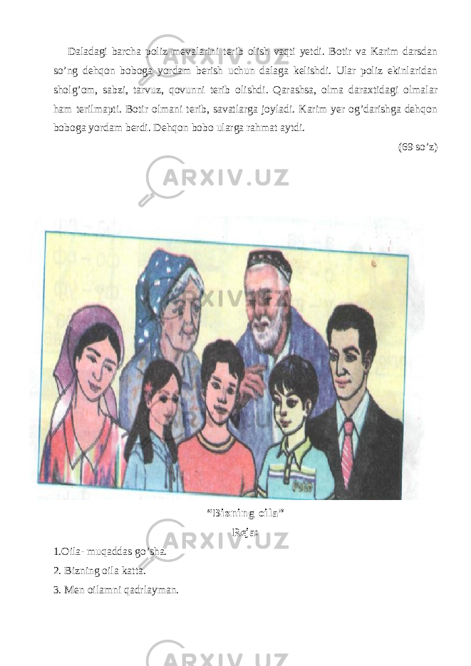 Daladagi barcha poliz mevalarini terib olish vaqti yetdi. Botir va Karim darsdan so’ng dehqon boboga yordam berish uchun dalaga kelishdi. Ular poliz ekinlaridan sholg’om, sabzi, tarvuz, qovunni terib olishdi. Qarashsa, olma daraxtidagi olmalar ham terilmapti. Botir olmani terib, savatlarga joyladi. Karim yer og’darishga dehqon boboga yordam berdi. Dehqon bobo ularga rahmat aytdi. (69 so’z) “ B i z n i n g o i l a ” Reja: 1.Oila- muqaddas go’sha. 2. Bizning oila katta. 3. Men oilamni qadrlayman. 