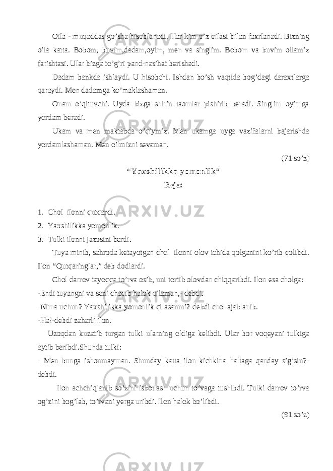 Oila - muqaddas go’sha hisoblanadi. Har kim o’z oilasi bilan faxrlanadi. Bizning oila katta. Bobom, buvim,dadam,oyim, men va singlim. Bobom va buvim oilamiz farishtasi. Ular bizga to’g’ri pand-nasihat berishadi. Dadam bankda ishlaydi. U hisobchi. Ishdan bo’sh vaqtida bog’dagi daraxtlarga qaraydi. Men dadamga ko’maklashaman. Onam o’qituvchi. Uyda bizga shirin taomlar pishirib beradi. Singlim oyimga yordam beradi. Ukam va men maktabda o’qiymiz. Men ukamga uyga vazifalarni bajarishda yordamlashaman. Men oilmizni sevaman. (71 so’z) “ Y a x s h i l i k k a y o m o n l i k ” Reja: 1. Chol ilonni qutqardi. 2. Yaxshilikka yomonlik. 3. Tulki ilonni jazosini berdi. Tuya minib, sahroda ketayotgan chol ilonni olov ichida qolganini ko’rib qolibdi. Ilon “ Qutqaringlar,” deb dodlardi. Chol darrov tayoqqa to’rva osib, uni tortib olovdan chiqqaribdi. Ilon esa cholga: -Endi tuyangni va seni chaqib halok qilaman,- debdi. -Nima uchun? Yaxshilikka yomonlik qilasanmi?-debdi chol ajablanib. -Ha!-debdi zaharli ilon. Uzoqdan kuzatib turgan tulki ularning oldiga kelibdi. Ular bor voqeyani tulkiga aytib beribdi.Shunda tulki: - Men bunga ishonmayman. Shunday katta ilon kichkina haltaga qanday sig’sin?- debdi. Ilon achchiqlanib so’zini isbotlash uchun to’vaga tushibdi. Tulki darrov to’rva og’zini bog’lab, to’rvani yerga uribdi. Ilon halok bo’libdi. (91 so’z) 